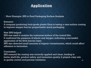 23
Application
🧴 Short Example: XPS in Food Packaging Surface Analysis
Scenario:
A company producing food-grade plastic films is testing a new surface coating
to improve oxygen barrier propertiesfor snack packaging.
How XPS helped:
XPS was used to analyze the outermost surface of the coated film.
It confirmed the presence of silicon and oxygen, indicating a successful
application of the SiOx barrier layer.
XPS also detected small amounts of organic contamination, which could affect
adhesion in lamination.
Conclusion:
XPS ensured the coating was correctly applied and clean, leading to
better shelf-life, product safety, and lamination quality. It played a key role
in quality control and process validation.
 