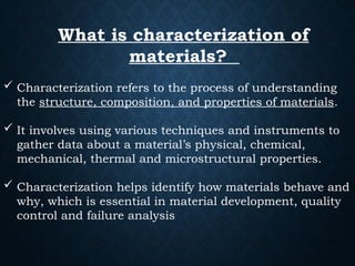 What is characterization of
materials?
 Characterization refers to the process of understanding
the structure, composition, and properties of materials.
 It involves using various techniques and instruments to
gather data about a material’s physical, chemical,
mechanical, thermal and microstructural properties.
 Characterization helps identify how materials behave and
why, which is essential in material development, quality
control and failure analysis
 
