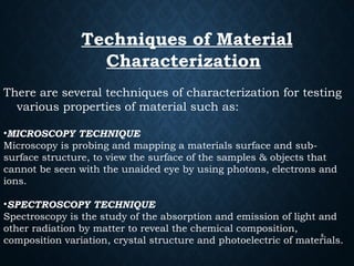 5
Techniques of Material
Characterization
There are several techniques of characterization for testing
various properties of material such as:
•MICROSCOPY TECHNIQUE
Microscopy is probing and mapping a materials surface and sub-
surface structure, to view the surface of the samples & objects that
cannot be seen with the unaided eye by using photons, electrons and
ions.
•SPECTROSCOPY TECHNIQUE
Spectroscopy is the study of the absorption and emission of light and
other radiation by matter to reveal the chemical composition,
composition variation, crystal structure and photoelectric of materials.
 
