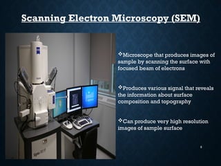 6
Scanning Electron Microscopy (SEM)
Microscope that produces images of
sample by scanning the surface with
focused beam of electrons
Produces various signal that reveals
the information about surface
composition and topography
Can produce very high resolution
images of sample surface
 