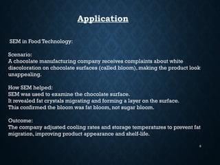 9
Application
SEM in Food Technology:
Scenario:
A chocolate manufacturing company receives complaints about white
discoloration on chocolate surfaces (called bloom), making the product look
unappealing.
How SEM helped:
SEM was used to examine the chocolate surface.
It revealed fat crystals migrating and forming a layer on the surface.
This confirmed the bloom was fat bloom, not sugar bloom.
Outcome:
The company adjusted cooling rates and storage temperatures to prevent fat
migration, improving product appearance and shelf-life.
 