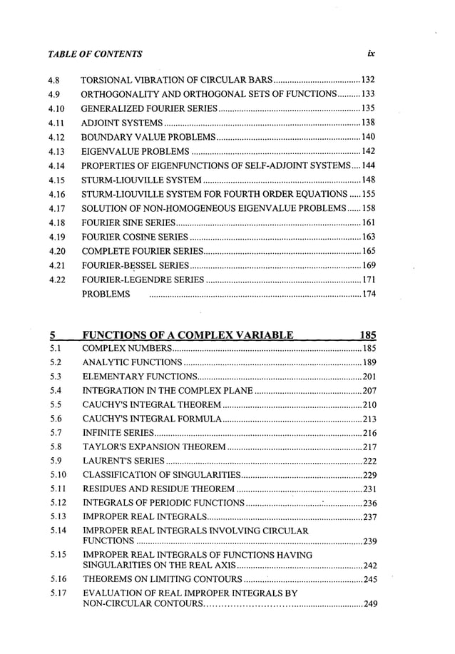 TABLE OF CONTENTS ix
4.8
4.9
4.10
4.11
4.12
4.13
4.14
4.15
4.16
4.17
4.18
4.19
4.20
4.21
4.22
TORSIONAL
VIBRATION
OFCIRCULAR
BARS
...................................... 132
ORTHOGONALITY
ANDORTHOGONAL
SETS OF FUNCTIONS
.......... 133
GENERALIZED
FOURIER
SERIES
.............................................................. 135
ADJOINT
SYSTEMS
...................................................................................... 138
BOUNDARY
VALUE
PROBLEMS
............................................................... 140
EIGENVALUE
PROBLEMS
.......................................................................... 142
PROPERTIESOF EIGENFUNCTIONS
OF SELF-ADJOINTSYSTEMS
.... 144
STURM-LIOUVILLE
SYSTEM
..................................................................... 148
STURM-LIOUVILLESYSTEMFOR FOURTHORDEREQUATIONS..... 155
SOLUTION OF NON-HOMOGENEOUS
EIGENVALUEPROBLEMS...... 158
FOURIER
SINE
SERIES
................................................................................. 161
FOURIER
COSINE
SERIES
........................................................................... 163
COMPLETE
FOURIER
SERIES
..................................................................... 165
FOURIER-BESSEL
SERIES
........................................................................... 169
FOURIER-LEGENDRE
SERIES
.................................................................... 171
PROBLEMS
............................................................................................. 174
5 FUNCTIONSOF A COMPLEX
VARIABLE 185
5.1 COMPLEX
NUMBERS
................................................................................... 185
5.2 ANALYTIC
FUNCTIONS
.............................................................................. 189
5.3 ELEMENTARY
FUNCTIONS
........................................................................ 201
5.4 INTEGRATION
INTHE
COMPLEX
PLANE
............................................... 207
5.5 CAUCHY’S
INTEGRAL
THEOREM
............................................................. 210
5.6 CAUCHY’S
INTEGRAL
FORMULA
............................................................. 213
5.7 INFINITE
SERIES
........................................................................................... 216
5.8 TAYLOR’S
EXPANSION
THEOREM
........................................................... 217
5.9 LAURENT’S
SERIES
...................................................................................... 222
5.10 CLASSIFICATION
OFSINGULARITIES
..................................................... 229
5.11 RESIDUES
AND
RESIDUE
THEOREM
....................................................... 231
5.12 INTEGRALS
OFPERIODIC
FUNCTIONS
................................. .’.................
236
5.13 IMPROPER
REAL
INTEGRALS
.................................................................... 237
5.14 IMPROPER REAL INTEGRALS INVOLVING CIRCULAR
FUNCTIONS
................................................................................................... 239
5.15 IMPROPER REAL INTEGRALS OF FUNCTIONS HAVING
SINGULARITIES
ON
THE
REAL
AXIS
....................................................... 242
5.16 THEOREMS
ONLIMITINGCONTOURS
.......... i .........................................245
5.17 EVALUATIONOF REAL IMPROPER INTEGRALS BY
NON-CIRCULAR
CONTOURS
............................................................ 249
 