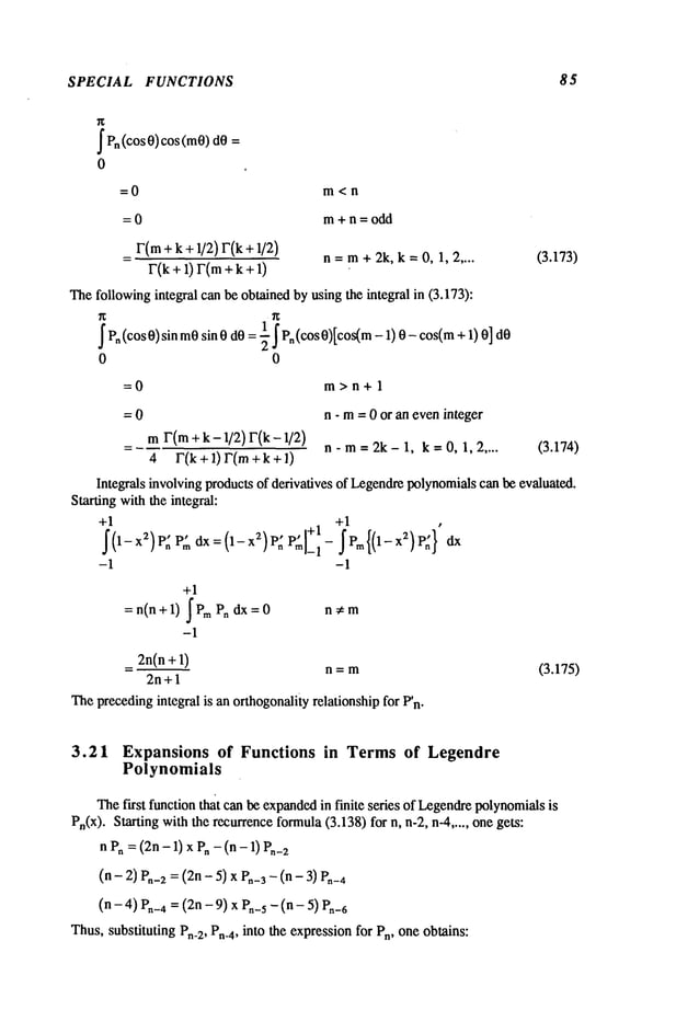 SPECIAL FUNCTIONS 85
I Pn(cos O)cos (me)
0
=0 m<n
= 0 m + n = odd
r(m
+k+1/2)r(k+ 1/2)
= n=m+2k, k=O, 1,2 ....
r(k
+I)
r(m
++ 1)
Thefollowingintegral can be obtained by using the integral in (3.173):
I P" (cos0)sin m0sin0 dO: 91- I Pn(cos 0)[cos(m-1)0-cos(m+
0 0
(3.173)
=0 m>n+l
= 0 n - m= 0 or an eveninteger
mr(m+k - 1/2)r(k-1/2)
= n-m=2k-1, k=0,1,2 .... (3.174)
4 r(k+l)r(m +k+l)
Integrals involving products of derivatives of Legendrepolynomialscan be evaluated.
Starting withthe integral:
+1 +1
¯ I+1 ’
I(1-x2)P: P: dx:(1-x2)P: P~]_, - IPm{(1-xZ)P:}
-1 -1
+1
=n(n+l) IP~ P. dx=O
-1
n~m
_ 2n(n + 1) n=m
2n+l
Theprecedingintegral is an orthogonalityrelationship for P’n.
(3.175)
3.21 Expansions of Functions in Termsof Legendre
Polynomials
Thefirst function that can be expanded
in finite series of Legendrepolynomials
is
Pn(x). Starting with the recurrenceformula(3.138) for n, n-2, n-4 ..... one gets:
nPn= (2n- 1) x Pn- (n - 1)
(n - 2) P.-2 = (2n- 5) x P.-3 - (n - en-4
(n - 4) Pn-4= (2n - 9) x Pn-5-- (n - 5) P.-6
Thus,substituting Pn-2, Pn-4, into the expressionfor Pn, one obtains:
 