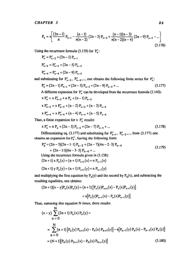 CHAPTER 3 8 6
(n 1)
Pn
=x Pn-x n(n-2)
(n - 1)(n- (2n
-!9)P~-5-...1
n(n-2)(n-4)
(3.176)
Usingthe recurrenceformula(3.139)for P~:
P~= P,~-2+(2n- 1) P,~_~
P~-2 = P~-4 + (2n - 5)
V~-4 = P~-6 + (2n- 9)
andsubstitutingfor P~-2,P~-4
..... oneobtainsthefollowing
finite series for P~:
P~= (2n- 1) P,-1 + (2n - 5) P,-3 + (2n - 9) P,-s + ... (3.177)
Adifferent expansion
for P~canbedeveloped
fromthe recurrenceformula
(3.140):
xv~=xP~-2
+n
vo+(n-
1)P._2
xP~_~
=xP~-4
+(n-2)P.-2
+(n-
xP~-4
=xP~-6
+(n-4)P._,
+(n- 5)
Thus,a finite expansion
for x P~results:
x P,~=n Pn+ (2n-3) Pn-z+ (2n- 7) P,-4+ --- (3.178)
Differentiating
eq. (3.177)andsubstitutingfor P~_I,P~-z..... from(3.177) one
obtainsanexpansion
for P~’,havingthe followingform:
P~’= (2n- 3)(2n- 1.1) Pn-2+ (2n- 7)(4n- 2-3)
O.179)
+(2n- 11)(6n- 3-5) Pn-6+
Usingthe recurrenceformula
givenin (3.138):
(2n
+1)xV.(x)
=(n+1)Po+x(x)
+n
(2n+ 1) yPn(Y)= (n +1) Pn+~
(y) +n
andmultiplying
the first equationbyPn(Y)
andthe second
byPn(x),andsubtracting
resultingequalities,oneobtains:
(z.+1)(x
- y)P.
(x)P.
(y)=
(. +1)[Po
(y)Po+,
(x)-
P.
+n[P.(y)v._,(~)-
P.(x)Po_1(y)]
Thus,summing
this equationNtimes, there results:
N
(x-y) E(2n+ 1) P~(x) Pn(y)
n=0
N
= E (n + 1) [Pn (y) Pn+l(X)-Pn(x)P~+I(y}]-n[P~_l
(y)P~(x)-Pn-l(X)
n=0
 