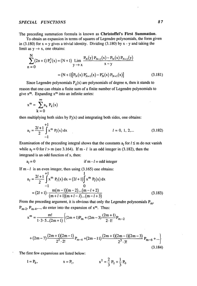 SPECIAL FUNCTIONS 8 7
The preceding summation formula is knownas Christoffel’s First Summation.
Toobtain an expansionin terms of squares of Legendrepolynomials,the formgiven
in (3.180) for x = y gives a trivial identity. Dividing(3.180) by x - y andtaking
limit as y -~ x, oneobtains:
N
Z(2n+I) Pn~(X)=(N+I) PN(Y
) PN÷~(x)--PN(X)PN÷~(Y)
n=0
y--~x x-y
= (N + 1)[PN(X
) P{~+l(X)-P~(x)PN+I(X)] (3.181)
Since LegendrepolynomialsPn(X)are polynomialsof degree n, then it stands
reason that one can obtain a finite sumof a finite number
of Legendrepolynomialsto
give xm. Expanding
xminto an infinite series:
xm---- Z ak Pk(x)
k=0
then multiplyingbothsides by Pl(X) and integrating both sides, one obtains:
+1
2/+1
j’x mPt(x) l =0, 1, 2.... (3.182)
al =T
-1
Examination
of the precedingintegral showsthat the constants aI for l < mdo not vanish
while aI = 0 for I > m(see 3.164). Ifm - l is an oddinteger in (3.182), then
integrandis an oddfunction of x, then:
al =0 if m- l =oddinteger
If m- l is an eveninteger, then using(3.165) oneobtains:
+1 1
212 + 1f Pl
1)f x mPl (x)
- j xTM
(x) dx = (2/+
a
I
-1 0
= (2/÷ 1). m(m- 1)(m- 2)...(m-l+ (3.183)
(m+ l +1)(m+l- l)...(m- /
Fromthe preceding argument,it is obviousthat only the LegendrepolynomialsPro,
Pm-2,Pm-4,’", do enter into the expansionof xm. Thus:
xm----
m!
~
~ (2m+1)t
,
1.3.5...(2m + 1)[(2m+ 1)Pm+ (2m- ~ 2-’~i~.~
+ (2m- 7) (2m+ 1)(2m- _ 1)(2m- 1)(2m- 3) Prn-6 + ...}
~.~ m-4 +(2m 11)(2m+ 23.3!
(3.184)
Thefirst fewexpansionsare listed below:
l=P0
’ x=P1
’
x2 2 1
=-~ P: +’~ Po
 