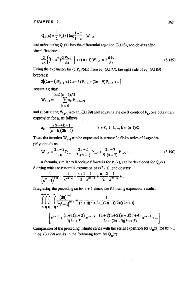 CHAPTER 3 90
Qn(x) = ½ p,(x)
log~_--~-
w._l
and substituting Qn(x)into the differential equation(3.118), one obtains after
simplification:
t" - ax j dx
Usingthe expansionfor (d Pn)/(dx) fromeq. (3.177), the right side of eq. (3.189)
becomes:
2[(2n- I) P.-I + (2n - 5) P.-3 +(2n - 9) P.-5 + -.-]
Assumingthat:
k<(n-l)/2
k=0
and substituting Wn.
I into eq. (3.189) and equating the coefficients of Pk, one obtains
expressionfor ak as follows:
2n - 4k - I
ak = (n - k)(2k + k = 0, I, 2 .... k < (n-l)/2
Thus,the function Wn.
I can be expressedin terms of a finite series of Legendre
polynomials as:
2n-7
2n-I p + 2n-5 P.-3 ~
P.-5 +... (3.190)
w.-,=
~.--i--
~-.-i 3-(n-I) 5.(n-2)
Aformula, similar to Roddgues’
formulafor Pn(X), can be developedfor Qn(x).
Starting with the binomialexpansionof (x2 - l), one obtains:
1 I n+1 I n+2 1
(x,-_1)n÷’--x
1!2o-’’2t x2°-°÷’’"
Integrating the precedingseries n + l times, the followingexpressionresults:
.~.~"".~
(5-’-~÷~
=(n+1)(n+2)... (2n- 1)(2n)(2n
xrlrl ~1~
q
[ (n+l)(n+2)x-"-~ (n+l)(n+2)(n+3)(n+4)x-n-’
¯ x-"-i + 2(2n +3) + 2.4-(2n +3)(2n+ +""
Comparison
of the precedinginfinite series with the series expansionfor Qn(x)for Ixl >
in eq. (3.129) results in the followingformfor Qn(X):
 