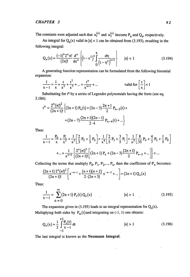 CHAPTER 3 92
Theconstants were adjusted such that ul") and u~
n) become
Pnand Qn,respectively.
Anintegral for Qn(x)valid in Ixl< 1 canbe obtainedfrom(3.193), resulting in the
¯ following
integral:
(-1)’n2nn, dn
n! dr
I
Qn(x)= (2n)! dx" l-x2) (1_TI2)
n+l
A generating function representation can be formulatedfrom the following binomial
expansion:
1 i t + __ + x~ +""
valid for < 1
x_t=~’+x ~- x3 +...
Substituting for tn by a series of Legendrepolynomialshaving the form(see eq.
3.184):
2n(n!)2 f 2n+l p "t’+
tn = ~ l(2n + 1) Pn (t) + (2n -
+(2n- 7) (2n2.41)(2n
-1)en-4 (t)+ ..
Then:
(3.194)
1 r’o r,, 1 re +L +3_ ] lr8r, 4 +± ]
3Po -F P3 5P1 "F’~L ~" 4+~’P2 5Po
xn ’ [(2n +I)!L
collectingtheterms
that multiplyP0, P1, P2..... Pn, then the coefficient of’Pn becomes:
(2n + 1) 2n(n[)2
I (n + 1)(n +2)x-n-3 ]= (2n +1) Qn(x
)
(2n+1)!
x-"-x ÷ 2. (2n + / +""
Thus:
OO
1= E(2n. +l) po(t)Qn(x)
Ixl >1 (3.195)
x--t
n---0
Theexpansiongiven in (3.195) leads tO an integral representation for Qn(X).
Multiplyingboth sides by Pm(t)and integrating on (-I, 1) one obtains:
+1
Q.(x) --1 f P.(t) Ixl >1 (3.196)
-2 Jx-t
-I
Thelast integral is knownas the Neumann
Integral.
 