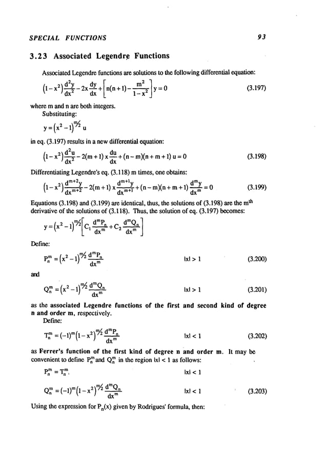SPECIAL FUNCTIONS 93
3.23 Associated Legendr,e Functions
AssociatedLegendrefunctions are solutions to the followingdifferential equation:
2 m2 1
(I- x2~d’Y- 2x d-~-Y + [n(n + 1)- 1_--~ y=0 (3.197)
] dx2 Ox L
wheremand n are both ~ntegers.
Substituting:
i~ eq. (3.197)results in a newdifferential equation:
~d2u_
(1- 2(m
÷1)x~÷I"
-re)In
÷m
÷~)u
x
2
/ dx
2
Differentiating Legendre’seq. (3.118) mtimes, one obtains:
m+2 Jm+l
Equations(3.198) and (3.199) are identical, thus, the solutions of (3.198) are ~h
derivative of the solutions of (3.118). Thus,the solution of eq. (3.197) becomes:
1)~[.-z-r
dm~’n
~Qn
]
y={x
a-
Define:
~’2
-- (~-1)
~dm~’~ ~~1
dx
TM
Q~m
=(x2-1)m/~"" d~Q" Ixl >1 (3.201)
dx
TM
as the associated Legendre functions of the first and second kind of degree
n and order m, respectively.
Define:
T~
m= (-1)m(1- x2)’~ droP" Ixl <1 (3.202)
dx
m
as Ferret’s function of the first kind of degree n and order m. It may be
convenientto define Pn
mand Q~in the region Ixl < 1 as follows:
P.~ =T.
m, Ixl <l
dx
~
Ixl <1 (3.203)
Usingthe expression for Pn(x) given by Rodrigues’formula, then:
 