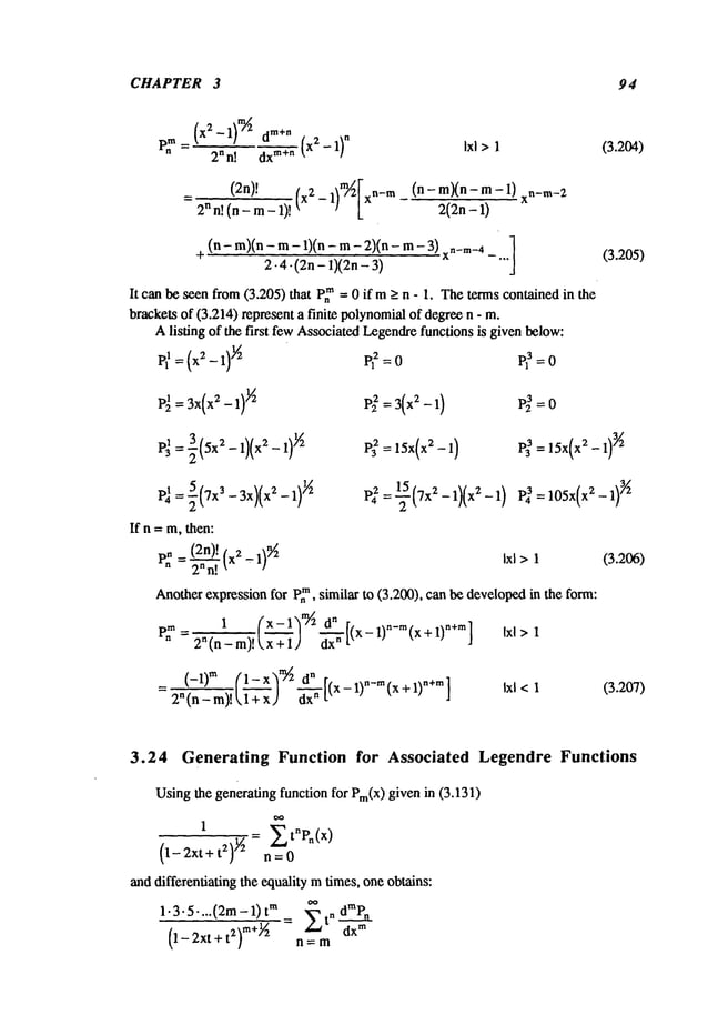 CHAPTER 3 94
2n n! dxm ÷n
Ixl >1 (3.2o4)
(2n)! _ m~[x
n-m (n-m)(n-m-l)
2n n! (n - m- 1)! (xz 1)
xn-m.-2
2(2n-1)
+ (n - m)(n - m- 1)(n - m- 2)(n - 3)n- m-4]
2.4-(2n-- 1)(2n-3)
x -...
It can be seen from(3.205) that p,m= 0 if m>_n - 1. Theterms containedin the
brackets of (3.214) represent a finite polynomial
of degreen -
Alisting of the first fewAssociatedLegendrefunctions is given below:
=(x2-1) P?--0
(3.205)
P~ = 3x(xZ-1)
~2 P~ =3(x2-1) P~=O
p33=15x(x2- 1)
3/2
P~ = ~(7x~ - 3x)(x2-1)
~
If n = m,then:
. _ (2n)! .1)9/2
P~- 2nn-~.(x
2 Ixl >1
Anotherexpression for P~, similar to (3.200), can be developedin the form:
1 (x-lh~ ¢ r,
PZ=2
ln_m)!(777+
)
] 1
(3.206)
(-1)" (1-x)~/~ ~
2" (n - m)! kl-’-~x J d-’~-[(x- 1)"-’~(x + 1)"+m]
(3.207)
3.24 Generating Function for Associated Legendre Functions
Usingthe generating function for Pm(X)
given in (3.131)
1
= ~tnPn(x)
(1-2xt+@n=O
anddifferentiating the equality mtimes, one obtains:
1.3.5....(2m- 1) m d~P.
(1-2xt+t2) m+~ =n=m Ztn dxm
 