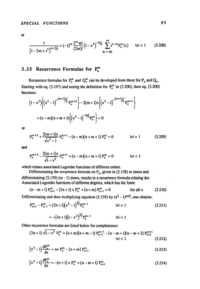 SPECIAL FUNCTIONS 95
1 2TM
m! -~)/z E t P~ (x)
(1-2xt+t2) m+~ =(-1)m~(1-x2)n=mn-m
Ixl < 1 (3.208)
3.25 Recurrence Formulae for P~
Recurrence
formulae
for Pn
mandQ~m
canbe developed
fromthose for PnandQn"
Startingwitheq. (3.197)andnotingthe definitionfor P~in (3.200),theneq. (3.200)
becomes:
+(n-m)(n+m+l x2-1 :0
2(m+ 1)xp~m+l
_ (n - m)(n+ m+ 1) P~
Ixl >1 (3,209)
p~+22(m+ l)x p~+l+ (n - m)(n+ m+ 1) p~m Ixl <1
which
relates associated
Legendre
functionsof differentorders.
Differentiatingthe recurrence
formula
on Pn,givenin (3.138)mtimesand
differentiating(3.139)(m- 1) times,results in a recurrence
formula
relating
Associated
Legendre
functionsof different degrees,which
hasthe form:
(n - m+ 1) P~I- (2n+ 1) x P~+ (n + m)Pn~_l forall x (3.210)
Differentiating
andthenmultiplying
equation(3.139)by2 - 1)mtz,on
e ob
tains:
p~n~l
_ p.m._l
=(2n
+1)(x
2- 1))~P.
~-
~ ixl >1 (3.211)
=-(2n
+1)(1-x@v~
-1 ~x~
<1
Otherrecurrence
formulae
are listed below
for completeness:
(2n+ 1) ~ P~= (n + m)(n+ mP2..~ 1 - (n - m +
1)(n- m + 2
) ~’"~ Xn+l
Ixl <1 (3.212)
(x
~- 1~~=nxVZ
-(n+m)
V~
/ dx n-~ (3.213)
(x - 1)--~-x - -(n + 1) x P,~+ (n - m+ 1)
(3.214)
 