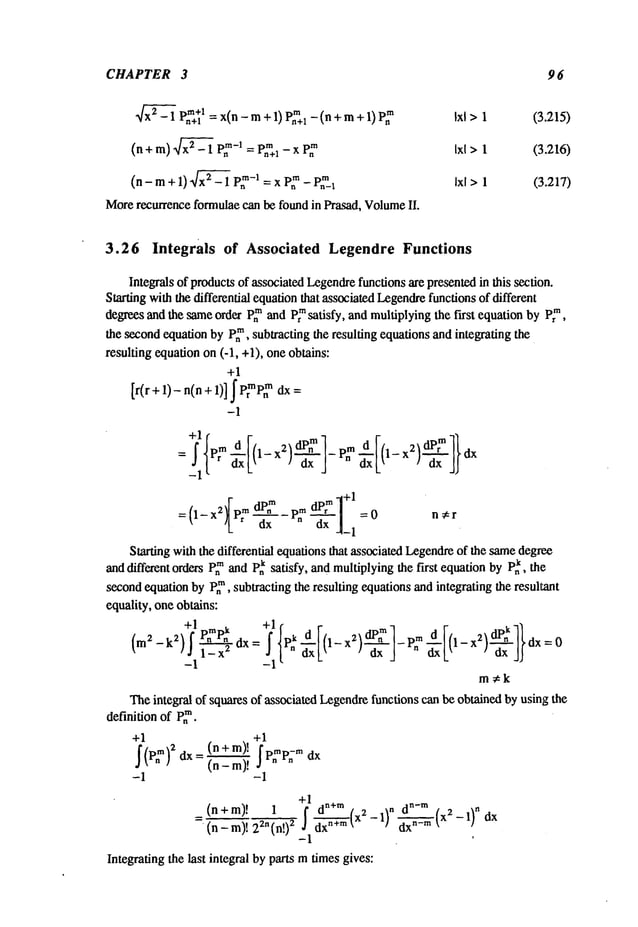 CHAPTER 3 96
Dm+l = x(n_m+l)p~+l _(n+m+l)p
~ Ixl> 1 (3.215)
~x
2-1 . n+l
(n+ m) ~x~_ 1 p~-I _
m
- P~+a
- x P~ Ixl>1 (3.216)
(n - m+ 1) ~ - 1 P~
-I = x P~
- P,~-I Ixl >1 (3.217)
More
recurrenceformulae
can befoundin Prasad,Volume
II.
3.26 Integrals of Associated Legendre Functions
Integralsof products
of associated
Legendre
functionsarepresented
in this section.
Startingwiththedifferential equation
that associated
Legendre
functions
of different
degreesandthe sameorderp.mandP~satisfy, andmultiplying
the first equationbyp~m,
the secondequationby P~,subtractingthe resulting equationsandintegratingthe
resultingequationon(-1, +1),oneobtains:
+1
[r(r +1)- n(n+1)] J" prmpn
TM dx=
-1
= , L .x It xj
-~- ’L’ --~x-v"~ =0 n,r
-I
Starting
withthedifferentialequations
thatassociated
l.~gendre
of thesame
degree
and
differentorders
P~and
P~satisfy, and
multiplying
thefirst equation
byP~,the
second
equation
byP~,subtracting
theresultingequations
and
integrating
theresultant
equality,one
obtains:
(m~-V)f~,_x~X=
~xk’ ’ ~x~
" dx=O
--1 --
m~k
The
integralof squares
of associated
Legendre
functions
canbeobtained
byusingthe
+1
~(p~)2 dx= (n+m)~. ~p.mp~,.
(n m)!
+1
(n + m)! ~+’~ d~’’~ (x
2
(n-m)!22n(n!) 2 ~ d~X--~(X2--1}"~-m~ -1)ndx
--1 ’
Inte~afing~eNst integral by pros mtimes gives:
definition of P~.
+1
 