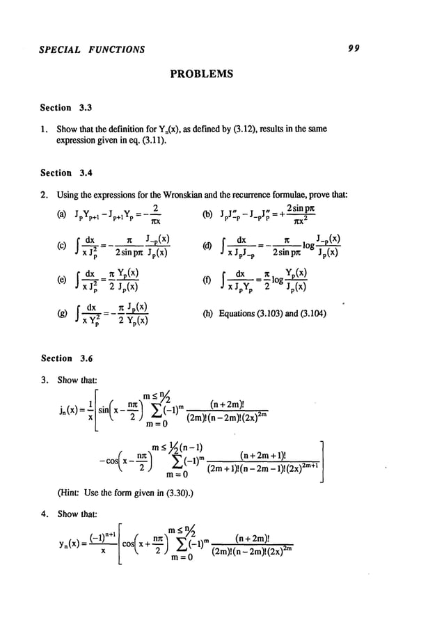 SPECIAL FUNCTIONS 99
PROBLEMS
Section 3.3
1, Show
that the definition for Yn(x),as det-medby (3.12), results in the
expressiongiven in eq. (3.11).
Section 3.4
2. Usingthe expressions for the Wronskian
and the recurrence formulae,prove that:
2
Co) JpJ_p-J_pJp =q" 2sinpn
(a) JpYp+l - Jp+lYp= --~
-
~X
2
(C) I d~p r~ J_p(x) I dx g
= 2sinp~ Jr(x)
(d) ~=
X J pJ_p 2 sin pn
(e) I d-~-2~= ~ Yp(x)
2 Jp(x)
(f) ~ ~x--vo
(g) I d~p
2=--~Jp(x)2Yp(x) (h) Equations(3.103) and (3.104)
Section 3.6
o Showthat:
~[ ( ~3
m<n // 2
(n+2m)~
j.(x) sin x- E(-1)
"~
m = 0 (2m)!(n _ 2m,!,2x,
~
.m _</l~(n-1)
(n+2m+l)!
- os
m=O
(Hint: Usethe form given in (3.30).)
o Showthat:
y.(x)(-1)"÷~
x
in
m=O
(n
(2m)!(n - 2m)!2m
 