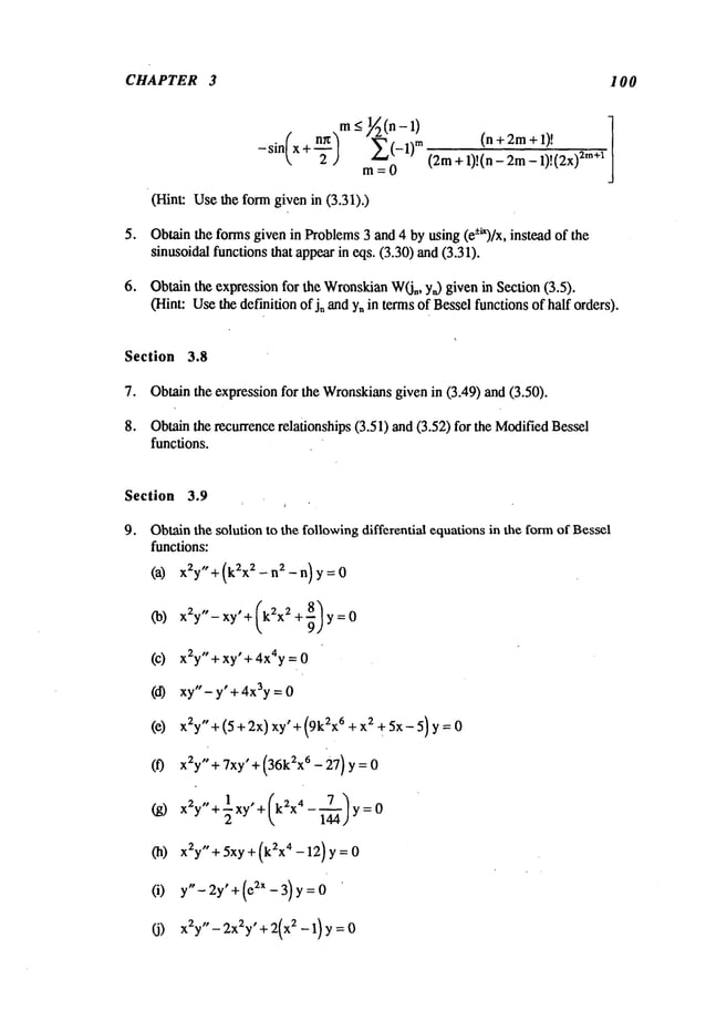 CHAPTER 3 I00
o
m_<1//2(n-1
)
(n~) Z(_l)m
(n+2m+l)!
-sin x + -~-
(2m+ 1)!(n - 2m- 1)!(2x)
m=O
(Hint: Usethe form given in (3.31).)
Obtainthe formsgiven in Problems3 and 4 by using (e-+t’)/x, instead of the
sinusoidal functions that appearin eqs. (3.30) and(3.31).
Obtainthe expressionfor the Wronskian
W(j,, y~) given in Section (3.5).
(Hint: Usethe definition ofj, and y, in terms of Besselfunctions of half orders).
Section 3.8
7. Obtain the expression for the Wronskiansgiven in (3.49) and (3.50).
8. Obtainthe recurrencerelationships (3.51) and (3.52) for the ModifiedBessel
functions.
Section 3.9
9. Obtainthe solution to the followingdifferential equations in the formof Bessel
functions:
(a) x2y " +(k2x2-n2-n)y=O
(b)x2y"- xy’+ (k~x~ + ~) y =
(c) x2y"+ xy’+ 4x4y =
(d) xy"- y" + 4x3y =
(e) x2y"+(5+2x)xy’+(9kzx6 +x~ +5x-5)y=0
(f) x~y"+7xy’+(36kZxt-27)y=0
(g) x2y"+~xy’+(k2x
4-~)y:O
(h) x~y"+ 5xy + (kZx4 - 12) y
(i) y"- 2y’+ (e:~X - 3) y
(j) xZy"-2xZy" +2(xZ-1) y=0
 