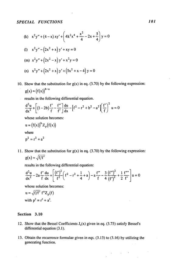 SPECIAL FUNCTIONS I01
(k) xEy"+(4-x) xy’+/4kZx4 +xZ-2X+5/y=04
(1) xEy"-(2X E +x) y’+xy=O
(m) xEy" +(2xE-x)y’+ xEy=O
(n) xZy"+(2xE +x) y’+(5x z +x-4) y=O
10. Show
that the substitution for g(x) in eq. (3.70) by the followingexpression:
g(x) =(f(x))
b-a
results in the followingdifferential equation.
d~u+F(l-2b) f’ f"ldU-IE rE+b E aE~) 2 0
dx" L f - f’ J dx
t f -
- u =
whosesolution becomes:
U= (f(x))b Zp(f(x))
where
p2 = r2 + a
2
11. Show
that the substitution for g(x) in eq. (3.70) by the followingexpression:
g(x) = 7
results in the followingdifferential equation:
dx
EdEu2a f_.’ du +I(f_~(fE -r E +1 + a)-
f dx L f k. 4
whosesolution becomes:
U = ~ faZp(f)
withp2=r2 +a
2.
f" 3(f")
E lf"’l
a f 4 (f,)2 ~-~7-]
u=O
Section 3.10
12. Show
that the BesselCoefficientsJ,(x) givenin eq. (3.75) satisfy Bessel’s
differential equation
(3.1).
13. Obtainthe recurrenceformulaegivenin eqs. (3.13) to (3.16) by utilizing
generating function.
 