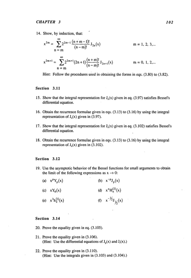 CHAPTER 3 102
14. Show,by induction, that:
X2m = ~22m_ I (n ÷’m- 1)!
~-’~-~r~)~J2n(x)
m=1, 2, :3 ....
n.=m
(n+m)!
x2na+l = E22m+~(2n + 1)~ J2n+~(x) m= 0, 1, 2 ....
n=m
Hint: Followthe proceduresu~edin obtaining the formsin eqs. (3.80) to (13.82).
Section 3.11
15. Show
that the integral representationfor J,(x) givenin eq. (3.97) satisfies Bessel’s
differential equation.
16. Obtainthe recurrenceformulaegivenin eqs. (3.13) to (3.16) by using the integral
representationof J,(x) givenin (3.97).
17. Show
that the integral representationfor Jn(x) givenin eq. (3.102)satisfies Bessel’s
differential equation.
18. Obtainthe recurrence formulaegivenin eqs, (3.13) to (3.16) by using the integral
representationof Jo(x) givenin (3.102).
Section 3.12
19. Usethe asymptoticbehavior of the Bessel functions for small argumentsto obtain
the limit of the followingexpressionsas x -~ 0:
(a) Co)
x-PJo(x)
(c) XVo(X)
(e)
.x3h(21) (f)
Section 3.14
20. Provethe equality given in eq. (3.105).
21. Provethe equality given in (3.106).
(Hint: Usethe differential equationsof Jp(x) andJr(x).)
22. Provethe equality given in (3.110).
(Hint: Usethe integrals given in (3.103) and (3.104).)
 