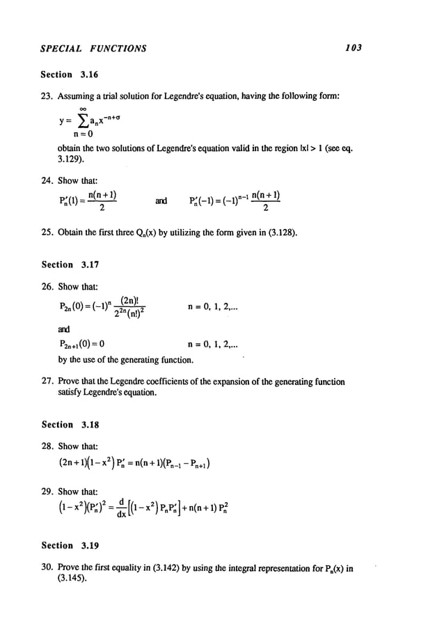 SPECIAL FUNCTIONS 103
Section 3.16
23. Assuming
a trial solution for Legendre’sequation, having the following form:
~’ a x
Y= L, n
n=O
obtain the twosolutions of Legendre’sequationvalid in the regionIxl > I (see eq.
3.129).
24. Showthat:
P~(1) = n(n+l) and p~(_l) = (_l)n_l n(n+
2 2
25. Obtainthe first three Qn(x)by utilizing the formgivenin (3.128).
Section 3.17
26. Showthat:
Pzn
(0)
=(-1)
n
=0
(2n)!
n=O,1,2 ....
n=O,1,2 ....
by the use of the generating function.
27. Provethat the Legendrecoefficients of the expansionof the generating function
satisfy Legendre’s
equation.
Section 3.18
28. Showthat:
(2n + 1)(1- 2) P~ =
n(n + l)(Pn_
1 - P~
+I )
29. Showthat:
(1- x2)(P~)2= ~xx [(1-x2)P~P~] + n(n+ 1)Pn
2
Section 3.19
30. Provethe first equality in (3.142) byusingthe integral representationfor P~(x)
(3.145).
 