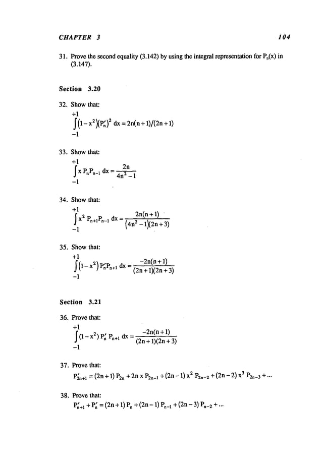 CHAPTER 3 104
31. Provethesecond
equality(3.142)byusingthe integral representation
for Pn(x)
(3.147).
Section 3.20
32. Show
that:
+1
~ (~--~ 2 ~ ~:
~
~=I ~n( n + 1)1(2n + 1
-1
33. Show
that:
+1
2n
~ x PnPn_~ dx = ~
-1
34. Show
that:
+1
J
x2r,.+~r,~_~
dx=
-1
2n(n+ 1)
(4n2 -1X2n+3
)
35. Show
that:
+1
-1
-2n(n+ 1)
(2n+ 1)(2n+
Section 3.21
36. Provethat:
+1
~
(1 - 2) P
~ P
n+~ d
x =
-1
-2n(n+ 1)
(2n+ 1)(2n+
37. Provethat:
V~.+~
= (2n+1) P2.+ 2nxP2n-I+(2n- I) 2 P2.-2+
(2n - 2)~ P2._
s + .. .
38. Provethat:
P~+~
+P~=(2n+ I) P. +(2n- I) P._~+ (2n- 3) P.-2
 