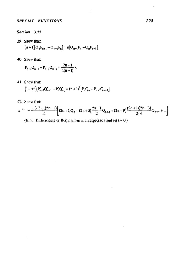 SPECIAL FUNCTIONS 105
Section 3.22
39. Showthat:
(n + 1)[QnPn+
~ - Qn+IP,,]= n[Qn_~P
n -QnPn_~
]
40. Showthat:
2n +1
Pn+lQn-~- Pn-~Qn+ln(n + 1)
41. Showthat:
~ ....
1)2[pnQn- Pn+aQn+l]
(1-x)[P,~+,Qn+a- P:Q,~] : (n
42. Showthat:
¯
[
2n+l
+ 1)(2n + 3)Qn+4
+ ...]
x-~-I = 1.3.5 ...(2n - 1) (2n + 1)Q
n - (2n + 5) ~ Q~+z+ (2n + 9) (2n
n!
(Hint: Differentiate (3.195) n timeswithrespect to t and set t--
 