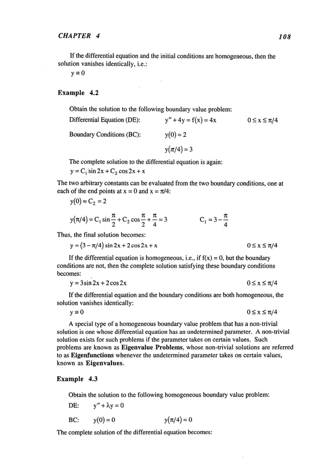 CHAPTER 4 108
If the differential equationandthe initial conditionsare homogeneous,
then the
solutionvanishesidentically, i.e.:
y-=0
Example 4.2
Obtainthe solution to the following boundaryvalue problem:
Differential Equation(DE): y" + 4y = f(x) = 0 < x <~t/4
BoundaryConditions (BC): y(0) =
y(zr/4) =
Thecompletesolution to the differential equationis again:
y = C
1 ~sin 2x + C
2 cos2x+ x
Thetwoarbitrary constants can be evaluated fromthe twoboundaryconditions, one at
eachof the endpoints at x = 0 andx =rt/4:
y(0) = 2 =2
sin~t +C2 ~t r~
COS---t--- = 3 C 1 =3
-~
y(~/4) = C1
2 4 4
Thus,the final solution becomes:
y = (3 - ~t/4) sin 2x+2 cos2x+ 0 <x < ~t/4
If the differential equationis homogeneous,
i.e., if fix) = 0, but the boundary
conditions are not, then the completesolution satisfying these boundaryconditions
becomes:
y =3 sin 2x+ 2 cos 2x 0 < x < n/4
If the differential equationand the boundaryconditions are both homogeneous,
the
solution vanishesidentically:
y--0 0<x<w’4
Aspecial type of a homogeneous
boundaryvalue problemthat has a non-trivial
solution is one whosedifferential equation has an undetermined
parameter. Anon-trivial
solution exists for such problemsif the parametertakes on certain values. Such
problems are knownas Eigenvalue Problems, whosenon-trivial solutions are referred
to as Eigenfunctions wheneverthe undeterminedparameter takes on certain values,
known as Eigenvalues.
Example 4.3
Obtain the solution to the following homogeneous
boundaryvalue problem:
DE: y" +~.y =0
BC: y(0) = y(Tz/4)=
Thecompletesolution of the differential equation becomes:
 