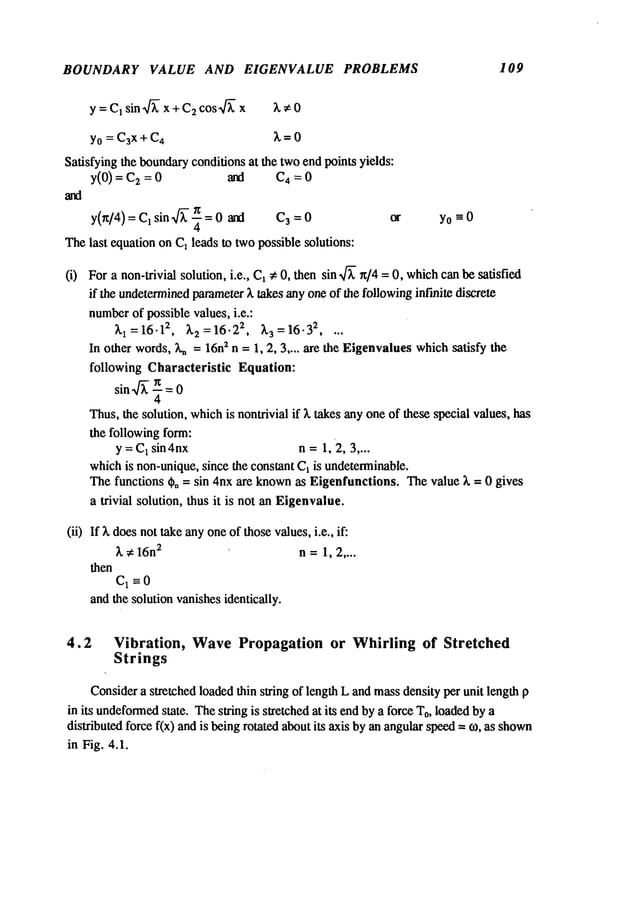 BOUNDARY VALUE AND EIGENVALUE PROBLEMS 109
y = C1sin.~- x + C2cos~]~ x 3.;~0
Yo= C~x+ C4 3. =0
Satisfying the boundary
conditions at the twoend points yields:
y(O) = 2 =0 an d C 4= 0
y(n/4) = C1 sin~- ~ = 0 and C3=0
Thelast equation on C1leads to twopossible solutions:
yo=O
For a non-trivial solution, i.e., C1~ 0, then sin ~/~ ~/4 = 0, whichcanbe satisfied
if the undetermined
parameter3. takes anyone of the followinginfinite discrete
number
of possible values, i.e.:
3.1 = 16.12, 3.2 = 16.22, 3.3 = 16- 32 ....
In other words,Xn= 16n
2 n = 1, 2, 3 .... are the Eigenvalues which satisfy the
following Characteristic Equation:
sin ~ { = 0
Thus,the solution, whichis nontrivial if 3. takes any oneof these special values, has
the following form:
y = C
1 sin4nx n=1, 2, 3 ....
whichis non-unique,since the constant C1is undeterminable.
The functions ¢, = sin 4nx are knownas Eigenfunctions. Thevalue ~ = 0 gives
a trivial solution, thus it is not an Eigenvalue.
(ii) If 3. doesnot takeanyoneof those values,i.e., if:
3., 16n
2 n =1, 2 ....
then
C1 =0
andthe solution vanishesidentically.
4.2 Vibration, WavePropagation or Whirling of Stretched
Strings
Considera stretched loadedthin string of length L andmassdensity per unit length p
in its undeformed
state. Thesiring is stretched at its endby a force To,loadedby a
distributed force f(x) andis beingrotated about its axis byan angularspeed= to, as shown
in Fig. 4.1.
 