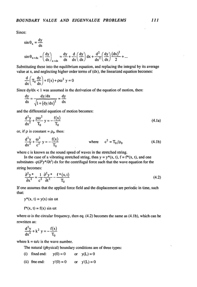 BOUNDARY VALUE AND EIGENVALUE PROBLEMS 111
Since:
sin0x=d._~_y
ds
(dy) _dy+ d(dy~ d2 (dy’~(dx)
2
sin0x+dx= ~’S x+dx-d--~- ~xx~sjdX+d--~,-~sJ-~---+""
Substituting these into the equilibriumequation, and replacing the integral by its average
value at x, and neglectinghigher order termsof (dx), the linearized equationbecomes:
d-~(T0 ~s) + f(x) + 0fo2 =0
Since dy/dx < 1 wasassumed
in the derivation of the equation of motion,then:
dy _ dy/dx = dy
ds 41 + (dy/dx) 2 dx
and the differential equation of motionbecomes:
d2y + p~02 f(x)
(4.1a)
dx---y "-~--o Y=--~-o
or, if p is constant=Po, then:
~0
2 f(x)
d~-~-Y+ ~ y = where c2 = To/Po (4.1b)
dx
2 T
O
wherec is known
as the soundspeedof wavesin the stretched string.
In the caseof a vibratingstretched string, theny =y*(x, t), f = f*(x, t), and
substitutes -p(~2y*[~t2) dxfor the centrifugal force suchthat the waveequationfor the
string becomes:
~2y, 1 ~2y, f* (x,t)
(4.2)
~X: = C~ ~t
2 T
O
If one assumes
that the applied force field and the displacement
are periodic in time, such
that:
y*(x,t) =y(x) sin
f*(x, t) =f(x) sin
where~0 is the circular frequency, then eq. (4.2) becomes
the sameas (4.1b), whichcan
rewritten as:
__ f(x)
d2Y + k2 y-
dx
2 T
O
wherek = o~/c is the wavenumber.
Thenatural (physical) boundary
conditionsare of three types:
(i) fixed end: y(0) or y(L) =
(ii) free end: y’(0) = 0 or y’(L)
 