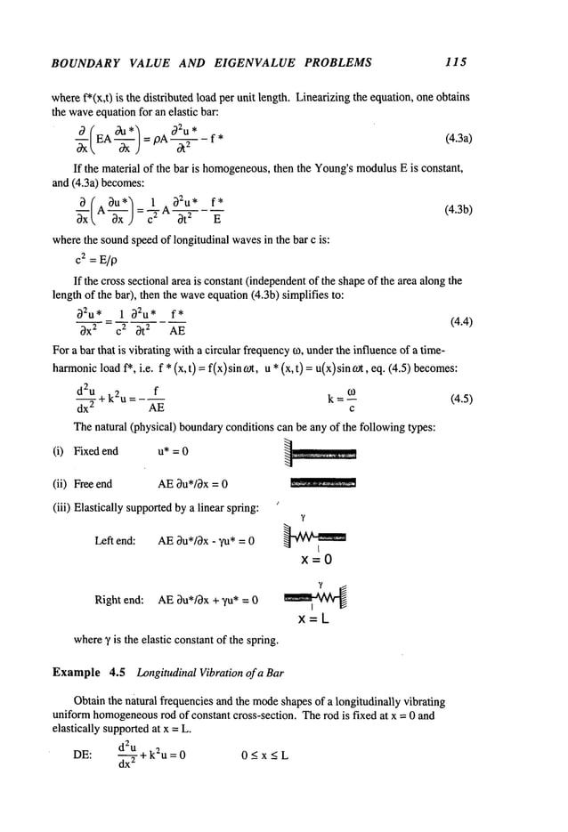 BOUNDARY VALUE AND EIGENVALUE PROBLEMS 115
wheref*(x,t) is the distributed load per unit length. Linearizingthe equation, oneobtains
the wave
equationfor an elastic bar:
a (EA °~u *~ " a2u *
-~ ---~---j : pA--~ - f *
(4.3a)
If the material of the bar is homogeneous,
then the Young’smodulusE is constant,
and (4.3a) becomes:
~ ~A~U*~-LA~U* f*
(4.3b)
~ 3x ) - ~ ~ t z E
wherethe soundspeedof longitudinal wavesin the b~ c is:
c~ = E/p
If the cross sectional area is constant(independent
of the shapeof the area alongthe
leng~of the bar), then the wave
equation (4.3b) simplifies
~Zu* 1 ~u* f*
~ = (4.4)
~x2 c 2 ~t
2 AE
For a b~ that is vibrating with a circul~ frequency~, under~e influence of a time-
ha~onicload ~, i.e. f * (x, t)= f(x)sin ~, u * (x, t)= u(x)sin ~, eq. (4.5)
d2~ + kau = f k = ~ (4.5)
dx
2 AE c
~e natural (physical) bounda~conditions can be any of the following types:
(i) Fixed end u* = 0
(ii) Freeend AE0u*/~x = 0
(iii) Elastically supported
bya linear spring:
Left end: AE3u*/~x- yu* = 0
Right end: AE~u*/3x + ~/u* = 0
wherey is the elastic constantof the spring.
Example4.5 Longitudinal Vibration of a Bar
Obtainthe natural frequencies andthe mode
shapesof a longitudinally vibrating
uniformhomogeneous
rod of constant cross-section. Therod is fixed at x = 0 and
elastically supportedat x = L.
DE:
d2u +k2u=0
0 < x < L
dx
2 - _
 