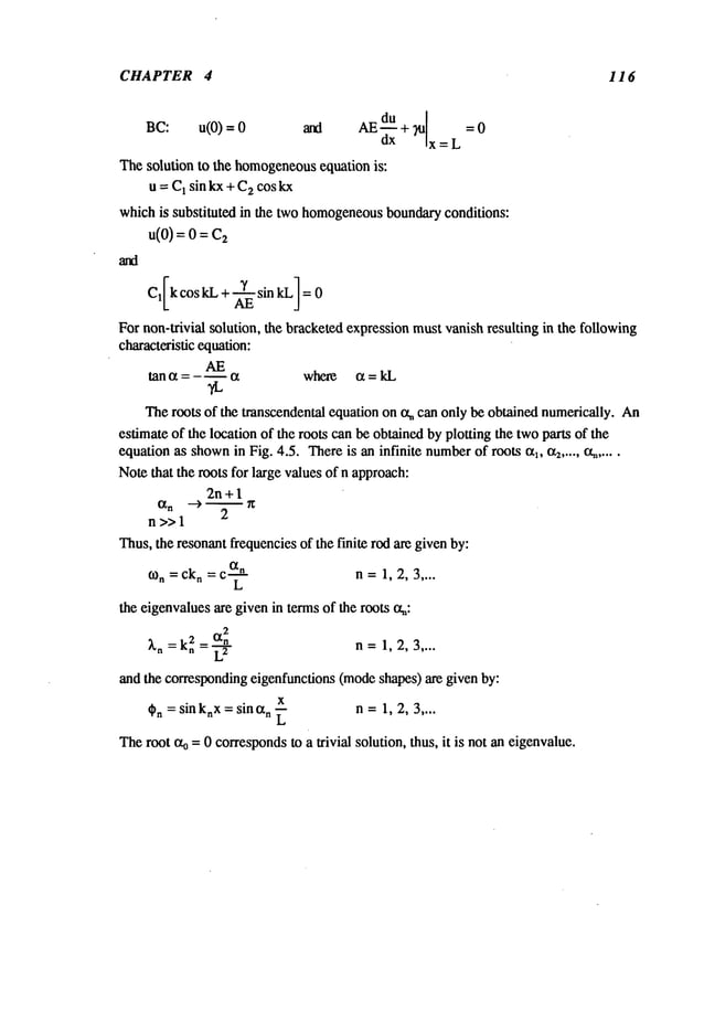 CHAPTER 4 116
BC: u(0) = and AE du +
d--~" ~l :0
x=L
The solution to the homogeneous
equation is:
u = C~sin kx + C
2 cos kx
whichis substituted in the two homogeneous
boundaryconditions:
u(0)=o=
For non-trivial solution, the bracketedexpressionmustvanish resulting in the following
characteristic equation:
tan a = - m a where a = kL
Theroots of the transcendental equation on tx~ can only be obtained numerically. An
estimate of the location of the roots can be obtainedby plotting the twoparts of the
equation as shown
in Fig. 4.5. Thereis an infinite number
of roots al, a2 ..... cq.....
Notethat the roots for large valuesof n approach:
2n+ 1
n>>l
2
Thus,the resonantfrequenciesof the finite rod are givenby:
o~n =ckn =c
an n =1, 2, 3 ....
L
the eigenvaluesare given in termsof the roots o~:
2
~.n =k~
2 =~-~" n =1, 2, 3 ....
and the correspondingeigenfunctions (modeshapes) are given by:
x
t~n = sin knx= sin an ~ n =1, 2, 3 ....
Theroot ~ = 0 correspondsto a trivial solution, thus, it is not an eigenvalue.
 