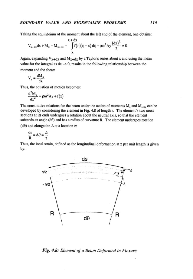 BOUNDARY VALUE AND EIGENVALUE PROBLEMS 119
Takingthe equilibriumof the moment
about the left end of the element, one obtains:
x+dx
Vx+dxdX+Mx-Mx+dx- f f(~)(~q - x) d~- p~02Ay(~
X
Again, expandingVx+dxand Mx+dx
by a Taylor’s series about x and using the mean
valuefor the integral as dx--> 0, results in the followingrelationship between
the
moment
and the shear:
Vx = dMx
dx
Thus, the equation of motion becomes:
d2Mx= p~02Ay+ f(x)
dx
2
Theconstitutive relations for the beamunderthe action of moments
Mxand Mx+~x
can be
developedby considering the elementin Fig. 4.8 of length s. Theelement’stwo cross
sections at its endsundergoes
a rotation aboutthe neutral axis, so that the element
subtendsan angle (dO)and has a radius of curvature R. Theelementundergoesrotation
(dO)and elongationAat a location
ds A
----d0=--
R z
Thus,the local strain, definedas the longitudinal deformation
at z per unit length is given
by:
ds
Fig. 4.8: Element of a Beam Deformed in Flexure
 
