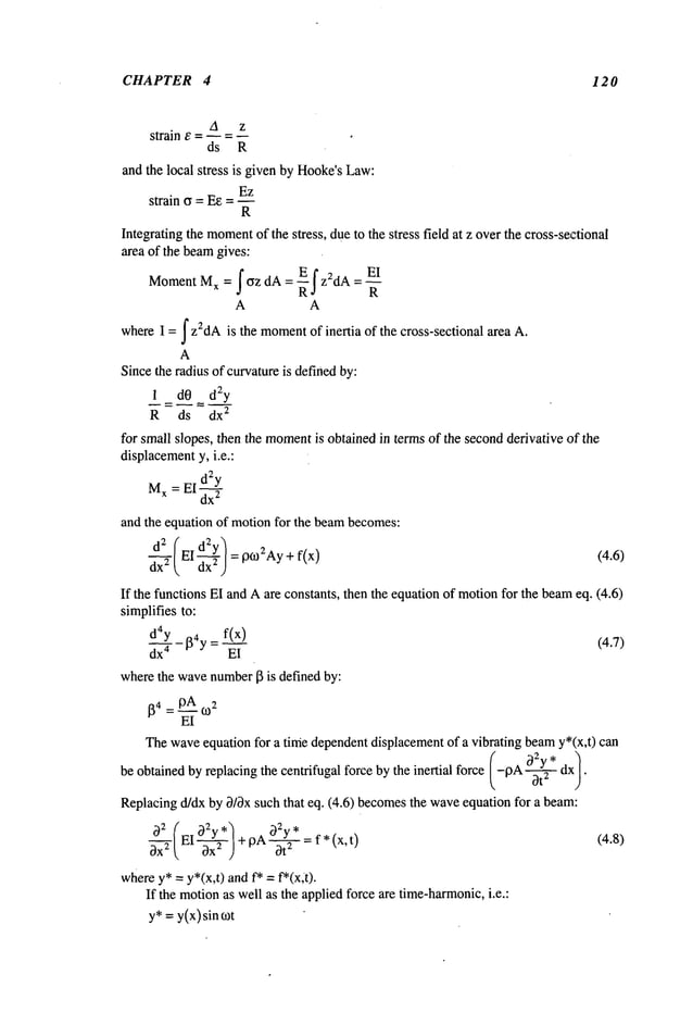 CHAPTER 4 12 0
A z
strain e = h = _
ds R
and the local stress is given by Hooke’sLaw:
Ez
strain o = Ee = --
R
Integrating the moment
of the stress, due to the stress field at z overthe cross-sectional
area of the beamgives:
MomentMx=fCyzdA=_~fz2d A E1
R
A A
whereI = f z2dAis the moment
of inertia of the cross-sectional area A.
A
Sincethe radius of curvatureis definedby:
1 dO d2y
R ds dx
2
for small slopes, then the moment
is obtained in terms of the secondderivative of the
displacement
y, i.e.:
M
x = El dzy
dx
2
and the equation of motionfor the beambecomes:
dx2 E1
= p052Ay+f(x) (4.6)
If the functions EI and Aare constants, then the equation of motionfor the beameq. (4.6)
simplifies to:
d4y l~4y = f(x) (4.7)
dx 4 EI
wherethe wavenumber
I~ is defined by:
64 = p.~A 052
EI
Thewave
equation
for a timedependent
displacement
of a vibrating beam
y*(x,t) can
be obtained by replacing the centrifugal force by the inertial force (-9A ~2" dx
/¯
Replacingd/dx by 0/3x such that eq. (4.6) becomesthe waveequation for a beam:
02 (EI 02y*~
~-~’T ~, 0-~-) + PA~2*= f* x’t
)
(4.8)
wherey*= y*(x,t) and f* = f*(x;t).
If the motionas well as the applied force are time-harmonic,
i.e.:
y*=y(x)sin tot
 