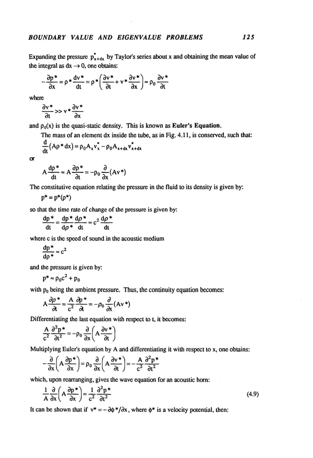 BOUNDARY VALUE AND EIGENVALUE PROBLEMS 125
Expanding
the pressure P~+dxby Taylor’s series about x and obtaining the meanvalue of
the integral as dx--> 0, oneobtains:
Ox dt ~,-’~- +v *
=
.... ax ) P0 -~-
where
0v* >> v ~
and po(x)is the quasi-static density. This is knownas Euler’s Equation.
Themassof an elementdx inside the tube, as in Fig. 4.11, is conserved,such that:
d
* dx) *
-Z’.
(Ap poAxv~- p0Ax+dxVx+dx
AdP*d..~_
-- Aap*~
=-P°
~x(Av
*)
The
constitutive
cquation
relating
the
pressure
inthe
fluid
toits
density
isgiven
by:
p*=p*(p*)
sothat
the
time
rate
ofchange
ofthe
pressure
isgiven
by:
dp..~.*
=dp*dp*_-c2dp*
dt dp* dt dt
where
c isthe
spccd
ofsound
inthe
acoustic
medium
dp.~.*
~.
c’
dp*
and
the
pressure
isgiven
by:
P*--- Po
c2 +Po
with Po being the ambientpressure. Thus, the continuity equation becomes:
A0p * Aoap
*
"=~-=~=~ ~" =-Po-~(Av*)
Differentiating the last equationwithrespect to t, it becomes:
A a~p* a ( av*’~
MultiplyingEulcr’s equation by Aanddifferentiating it with respect to x, one obtains:
a A
= Po
c
z
ax axk at .) at’
which,uponrearranging, gives the waveequation for an acoustic horn:
I A"-~-x c’
A ~xx = at’
Itcan
bcshown
that
ifv*=- a~b
*/0x,
where
~b*
isa velocity
potential,
then:
(4.9)
 