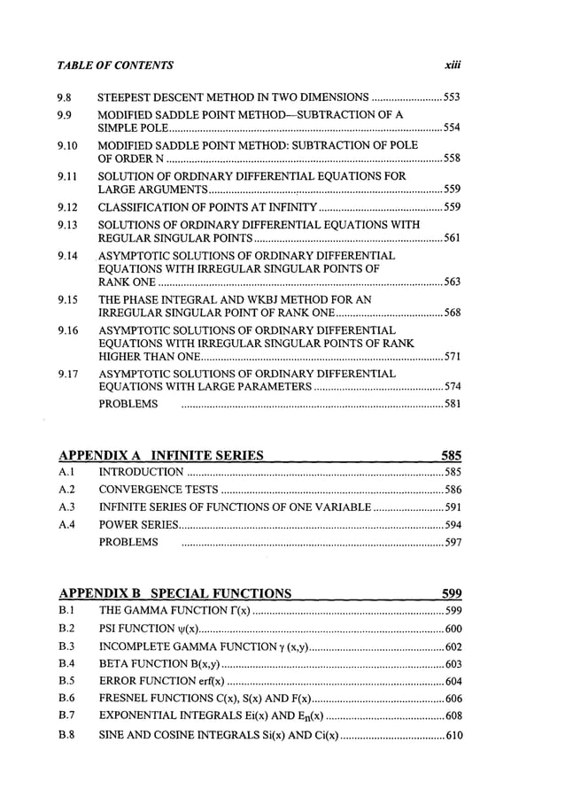 TABLE OF CONTENTS xiii
9.8 STEEPEST
DESCENT
METHOD
IN TWO
DIMENSIONS
......................... 553
9.9 MODIFIED SADDLE POINT METHOD--SUBTRACTIONOF A
SIMPLE
POLE
................................................................................................. 554
9.10 MODIFIED SADDLEPOINT METHOD:SUBTRACTIONOF POLE
OF
ORDER
N.................................................................................................. 558
9.11 SOLUTION OF ORDINARYDIFFERENTIAL EQUATIONS FOR
LARGE
ARGUMENTS
............................... , ...................................................559
9.12 CLASSIFICATION
OFPOINTS
ATINFINITY
............................................ 559
9.13 SOLUTIONS OF ORDINARYDIFFERENTIAL EQUATIONSWITH
REGULAR
SINGULAR
POINTS
................................................................... 561
9.14 . ASYMPTOTICSOLUTIONSOF ORDINARYDIFFERENTIAL
EQUATIONSWITH IRREGULAR SINGULARPOINTS OF
RANK
ONE
..................................................................................................... 563
9.15 THE PHASE INTEGRAL ANDWKBJ METHODFOR AN
IRREGULAR
SINGULAR
POINT
OFRANK
ONE
...................................... 568
9.16 ASYMPTOTIC SOLUTIONS OF ORDINARYDIFFERENTIAL
EQUATIONS WITH IRREGULAR SINGULAR POINTS OF RANK
HIGHER
THAN
ONE
...................................................................................... 571
9.17 ASYMPTOTICSOLUTIONS OF ORDINARYDIFFERENTIAL
EQUATIONS
WITH
LARGE
PARAMETERS
.............................................. 574
PROBLEMS
............................................................................................. 581
APPENDIXA INFINITE SERIES 585
A.1
A.2
A.3
A.4
INTRODUCTION
........................................................................................... 585
CONVERGENCE
TESTS
............................................................................... 586
INFINITE
SERIES
OFFUNCTIONS
OFONE
VARIABLE
......................... 591
POWER
SERIES
.............................................................................................. 594
PROBLEMS
............................................................................................. 597
APPENDIX B SPECIAL FUNCTIONS 599
B.1
B.2
B.3
B.4
B.5
B.6
B.7
B.8
THE
GAMMA
FUNCTION
F(x).................................................................... 599
PSI
FUNCTION
t~(x)
....................................................................................... 600
INCOMPLETE
GAMMA
FUNCTION
3’ (x,y) ................................................ 602
BETA
FUNCTION
B(x,y)
............................................................................... 603
ERROR
FUNCTION
erf(x)............................................................................. 604
FRESNEL
FUNCTIONS
C(x),S(x)AND
F(x)............................................... 606
EXPONENTIAL
INTEGRALS
El(x) AND
En(x).......................................... 608
SINE
AND
COSINE
INTEGRALS
Si(x) AND
Ci(x) ..................................... 610
 
