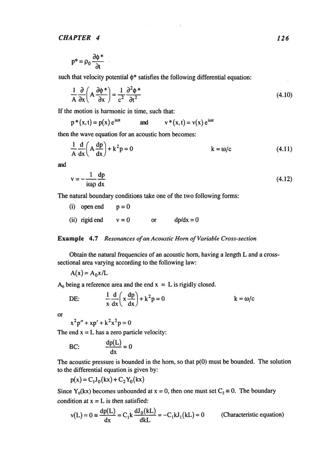 CHAPTER 4 126
P*=P0~--~- ’
suchthat velocity potential ~* satisfies the followingdifferential equation:
A ~x [, ~x ) 2 ~t
2
If the motionis harmonicin time, such that:
p*(x,t) = p(x) i°t alxi v* (x,t) = v(x) i°~t
then the waveequation for an acoustic horn becomes:
1 d (AdP~+k2p=0
k=o~/c
Adx dxJ
1 dp
V=
k0Odx
Thenatural boundaryconditions take one of the two following forms:
(i) open end p = 0
(ii) rigid end v = 0 or dp/dx= 0
(4.10)
(4.11)
(4.12)
Example4.7 Resonances of an Acoustic Hornof Variable Cross-section
Obtainthe natural frequenciesof an acoustic horn, havinga length L and a cross-
sectional area varyingaccordingto the followinglaw:
A(x)=aox/L
Aobeing a reference area andthe end x = Lis rigidly closed.
---- x +k~p=0 k=m/c
x dx
or
x~p" +xp’ + k2x2p= 0
Theendx = L has a zero particle velocity:
BC:
dp(L)
dx
Theacoustic pressure is boundedin the horn, so that p(0) mustbe bounded.Thesolution
to the differential equationis givenby:
p(x) = C,Jo(kX
) + C#0(kx)
Since Yo(kx)becomesunbounded
at x = 0, then one must set C2--- 0. Theboundary
conditionat x =L is then satisfied:
v(L) = 0 -= dp(L) = C,k dJ°(kL) = l(kL) = 0 ( Ch
aracteristic equat ion)
dx dkL
 