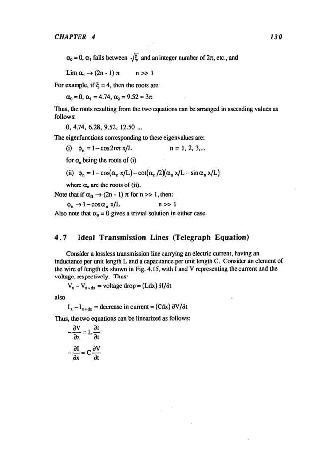 CHAPTER 4 13 0
o~= 0, ohfalls between
~/~andanintegernumber
of 2x, etc., and
Lim
c~--> (2n- 1) n >>1
For example,
if ~= 4, thenthe rootsare:
ao= 0, a~= 4.74, a2= 9.52~- 3~
Thus,the roots resulting fromthe twoequationscanbe arranged
in ascending
valuesas
follows:
0, 4.74, 6.28,9.52, 12.50...
Theeigenfunctions
corresponding
to theseeigenvalues
are:
(i) Cn =l-cos2nnx/L n-- 1,2, 3....
for oq~
being
therootsof (i)
(ii) Cn= 1 - cos(a
n x/L) - cot(an[2Xa
n x/L - sin anx/L)
where
~are theroots of (ii).
Notethat if an-->(2n- 1) n for n >>1, then:
~n --> 1-cosan x/L n >>1
Alsonotethat ~-- 0 givesa trivial solutionin either case.
4.7 Ideal Transmission Lines (Telegraph Equation)
Consider
a losslesstransmission
line carryinganelectric current,havingan
inductance
per unit lengthLanda capacitance
per unit lengthC. Consider
anelementof
the wireof lengthdxshown
in Fig. 4.15, withI andVrepresenting
the currentandthe
voltage, respectively.Thus:
V
x - Vx+d~
= voltagedrop= (Ldx)3I/0t
also
I~ - I~+~= decreasein current = (Cdx)0V/Ot
Thus,the twoequationscanbelinearizedas follows:
OV__LOI
0x Ot
 