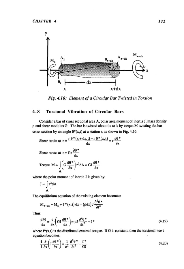 CHAPTER 4 132
Y
x x+dx
Mx+dx
Fig. 4.16: Element of a Circular Bar Twisted in Torsion
4.8 Torsional Vibration of Circular Bars
Considera bar of cross sectional area A, polar area moment
of inertia J, massdensity
p and shear modulus
G. Thebar is twisted about its axis by torque Mtwisting the bar
cross section by an angle 0*(x,t) at a station x as shown
in Fig. 4.16.
r 0*(x+dx, t)-r 0*(x,t) 30*
Shearstrain at r = = r ~
dx bx
30*
Shear stress at r = Gr ~
3x
f (G 30* ~ r2dA = GJ 30*
TorqueM=d~ 3x ) 3x
A
wherethe polar moment
of inertia J is given by:
J = ~r2dA
Theequilibrium equation of the twisting elementbecomes:
M,+dx- M
x + f* (x,t) ax = (pdx) 2
Thus:
= ~--~-(GJ 30"~ "320* f* (4.19)
3--; 3x ~ 3x ) = pJ-~-
where
f*(x,0 is the distributed external torque. If Gis constant, then the torsional wave
equation becomes:
13,Cj
30., 1320
*f* (4.20)
~xxk, "-~’-x )=~ -T 3t 2 GJ
 