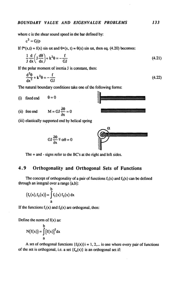 BOUNDARY VALUE AND EIGENVALUE PROBLEMS 133
wherec is the shear soundspeedin the bar def’medby:
cm= G/p
If t’*(x,t) = f(x) sin tot and0*(x, t) =0(x) sin tot, theneq. (4.20)
ld(j d0)+k20= f
J dxk dxJ GJ
If the polar moment
of inertia J is constant, then:
d20 + k20 = f
dx
2 GJ
Thenatural boundaryconditions take one of the following forms:
(i) fixed end 0=0
(ii) flee end = GJ-~ = 0 ~
(iii) elastically supportedendbyhelical spring
The+ and- signs refer to the BC’sat the right andleft sides.
(4.21)
(4.22)
4.9 Orthogonality and Orthogonal Sets of Functions
Theconceptof orthogonalityof a pair of functions fl(x) and f2(x) can be defined
throughan integral over a range [a,b]:
b
(f,(:,), f2(x))=~ f, (x)
a
If thefunctions
fl(x)andf2(x)areorthogonal,
then:
Definethe norm
of f(x) as:
b
N(f(x)) =J" [f(x)]2dx
a
Aset of orthogonal
functions{fi(x))i =1, 2 .... is one whereevery pair of functions
of the set is orthogonal,i.e. a set {f,~(x)i is an orthogonal
set if:
 