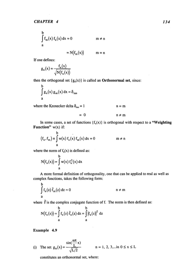CHAPTER 4 134
b
~fm(X)fn(X) dx
If onedefines:
man
= N(fm(X))
fo(x)
go(x)=
then the orthogonal set {gn(x)} is called an Orthonormalset, since:
b
fgn(X) gm(X)dx =
a
wherethe Kronecker
delta 8too= 1 n = m
= 0 n~m
In somecases, a set of functions {fn(x)} is orthogonal with respect to a "Weighting
Function" w(x) if:
b
(fn, fm)= ~ W(X)fn(X)fm(X)dx m ¢ n
a
wherethe normof fn(x) is definedas:
b
N(fn (x))= ~ w(x)~ (x)dx
a
Amoreformaldefinition of orthogonality, one that can be applied to real as well as
complexfunctions, takes the following form:
b
~ fn(z) ~m(Z)dz n*m
a
where~" is the complex
conjugatefunction of f. Thenormis then defined as:
b b
N(fn(z))= f fn (Z)?n(Z)dz= 2 dz
Example 4.9
(i) The set gn(X)= n=l, 2,3,...in0~x~L
constitutes an orthonormalset, where:
 