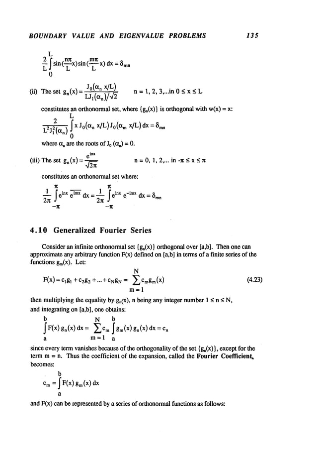 BOUNDARY VALUE AND EIGENVALUE PROBLEMS 135
L
2 f sin (n~x)sin (rn~x) dx~m
n
LJ L L
0
Jo(Oq~
x/L)
(ii) Theset g,(x)= Ljx(ctn)/~]~ n = 1, 2, 3,...in < x < L
constitutesanorthonormal
set, where
{gn(x)}
is orthogonal
withw(x)
L
2 ~x Jo(Ctn x]L)J0(ct mx]L)dx = 8nm
L2J12(~n)
where
~aretherootsof J0(ct,) --
e~X
(iii) Theset gn (x) n-- 0, 1,2.... in -r~ <x < ~
constitutesanorthonormal
set where:
1 fe~X~ 1 ~e~Xe-~mx
~
ei~xdx = ~-n dx = 8m~
4.10 Generalized Fourier Series
Consider
an infinite orthonormal
set {go(x)}orthogonal
over[a,b]. Then
onecan
approximate
anyarbitraryfunctionF(x)definedon[a,b] in termsof a finite series of the
functionsgin(x).Let:
N
F(x) = clg~c2g2 + .. . + c~
qgN= 2 Cm
gm(x) (4.23)
m=l
thenmultiplying
the equalitybygn(x),n beinganyinteger number
1 _<< N,
andintegratingon[a,b], oneobtains:
b N b
~F(x) gn(x)dx: 2cmfgm(x) gn(x)dx=cn
a m=la
sinceeverytermvanishes
because
of the orthogonality
of the set {g~(x)},exceptfor the
termm= n. Thusthe coefficient of the expansion,called the FourierCoefficient,
becomes:
b
Cm
=JF<x)
gin(x)
dx
a
andF(x)canberepresented
bya series of orthonormal
functionsas follows:
 