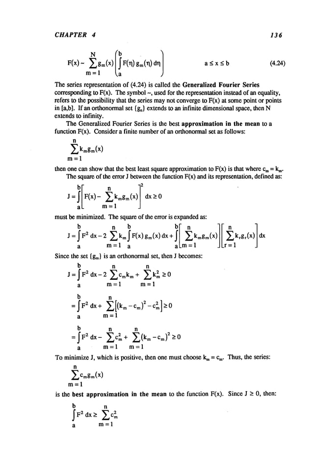 CHAPTER 4 13 6
F(x)- ~’~, gm(x) F(~l) gm(~l) a<x<b (4.24)
m=l
Theseries representationof (4.24) is called the Generalized
FourierSeries
corresponding
to F(x). Thesymbol
~, usedfor the representation
insleadof anCxluality,
refers to the possibilitythat the series may
not converge
to F(x)at some
pointor points
in [a,b]. If anorthonormal
set {gn}extendsto aninfinite dimensional
space,thenN
extendsto infmity.
TheGeneralizedFourier Series is the best approximationin the meanto a
functionF(x). Consider
a finite number
of an orthonormal
set as follows:
n
~kmgm(x)
m=l
thenonecanshow
that the best least squareapproximation
to F(x) is that where
cm= k~.
Thesquareof the errorJ between
thefunctionF(x)andits representation,
definedas:
hi n q2
j=I/F<x)-
Ekmg
<x)
/ ax_>0
a/ m=l /
mustbe minimized.
Thesquareof the error is expanded
as:
J=~F2 dx-2 Ekm~F(x) gm(x)dx+ kmgm(X) ) dx
a m=l a al_m = 1 J/r=l J
Sincethe set {g~.}is anorthonormal
set, thenJ becomes:
b n n
J=~F2dx-2 ~Cmkm+ 2k2m->O
a m=l m=l
b n
a
b n n
a m=l m=l
Tominimize
J, whichis poSitive, thenonemustchooselq~= cm.
n
~., Cmgm(X)
m=l
is the best approximationin the meanto the function F(x).
b n
~F2 dx> ~c2~
a m=l
Thus,theseries:
SinceJ ~ 0, then:
 
