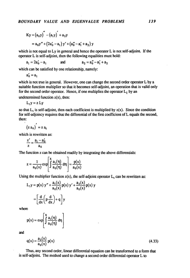 BOUNDARY VALUE AND EIGENVALUE PROBLEMS 139
Ky=(a0y) -(aly ) +a2y
=aoy"+ (2a~ - al) y’ + (a[’- a~ +a2)y
whichis not equalto Lyin general andhencethe operator L is not self-adjoint. If the
operator Lis self-adjoint, then the followingequalities musthold:
a1 = 2a~- a
1 and a2 = a~ - a~+ a~
whichcan be satisfied by one relationship, namely:
a0 = al
whichis not true in general. However,
one can changethe secondorder operator L by a
suitable function multiplier so that it becomes
self-adjoint, an operationthat is valid only
for the secondorder operator. Hence,if one multiplies the operator L
1 by an
undetermined
function z(x), then:
LlY = z Ly
so that L1is self-adjoint, then eachcoefficient is multipliedby z(x). Sincethe condition
for self-adjoincyrequires that the differential of the fast coefficient of L equalsthe second,
then:
(z ao) = z
whichis rewritten as:
z" a1 - a
0
z a
o
Thefunction z can be obtainedreadily by integrating the abovedifferentials:
l_~exp[ ~ ai(rl) drll = p(x)
Z=ao<x)
Usingthe multiplier function z(x), the self-adjoint operator L1can be rewritten as:
L1y = p(x) y"+ ~p(x) az( x) p(x
o( ) + ao(x) Y
= Id(pd~+q]
Ldx i, dxJ
where
: exp[~al(rl) d~]
p(x)
q(x) = a2(x) (4.33)
ao(x ) ¯
Thus,any secondorder, linear differential equation canbe transformedto a formthat
is self-adjoint. Themethod
used to changea secondorder differential operator L to
 