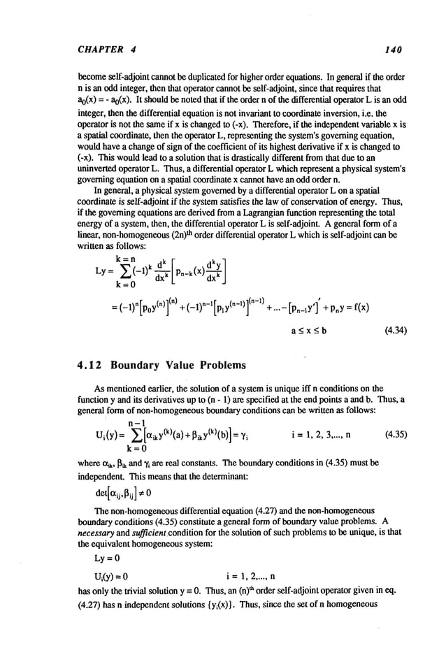 CHAPTER 4 140
become
self-adjoint cannotbe duplicatedfor higherorder equations. In general if the order
n is an oddinteger, then that operatorcannotbe self-adjoint, sincethat requires tlhat
at(x) = - ao(x
). It shouldbe notedthat if the ordern of the differential operatorL is an odd
integer, then the differential equationis not invariant to coordinateinversion,i.e. the
operator is not the sameif x is changed
to (-x). Therefore,if the independent
variable x
a spatial coordinate, then the operator L, representing the system’sgoverningequation,
wouldhavea changeof sign of the coefficient of its highest derivative if x is changed
to
(-x). Thiswould
lead to a solution that is drastically different fromthat due to
uninvertedoperator L. Thus,a differential operator L whichrepresent a physical system’s
governingequation on a spatial coordinate x cannothavean oddorder n.
In general, a physical systemgovernedbya differential operator L ona spatial
coordinateis self-adjoint if the systemsatisfies the law of conservationof energy.Thus,
if the governingequationsare derived froma Lagrangianfunction representing the total
energyof a system,then, the differential operator Lis self-adjoint. Ageneral formof a
linear, non-homogeneous
(2n)th order differential operator Lwhichis self-adjoint canbe
written as follows:
k=0
= (-1)n [poy(n)](n)+ (-1)~-l[ply(n-1)](~-1)+ ...-[p~_ly’]’ + p~y=
a <x _<b (4.34)
4.12 Boundary Value Problems
Asmentioned
earlier, the solution of a systemis uniqueiff n conditions on the
function y andits derivatives up to (n - 1) are specified at the endpoints a and b. Thus,
general form of non-homogeneous
boundaryconditions can be written as follows:
n-1
Ui(Y)= X[~iky(k)(a)+[~iky(k)(b)]=~’i i= 1,2,3 ..... n (4.35)
k=0
wherecq,, I~, and Ti are real constants. Theboundaryconditions in (4.35) must
independent. This meansthat the determinant:
det[l~ij, ~ij] #0
Thenon-homogeneous
differential equation (4.27) and the non-homogeneous
boundaryconditions (4.35) constitute a general formof boundaryvalue problems.
necessaryand sufficient.condition for the solution of such problemsto be unique, is that
the equivalent homogeneous
system:
Ly = 0
Ui(y)--- i =1, 2..... n
has onlythe trivial solution y -- 0. Thus,an (n)~ orderself-adjoint operatorgivenin eq.
(4.27) has n independentsolutions {yi(x)}. Thus, since the set of n homogeneous
 
