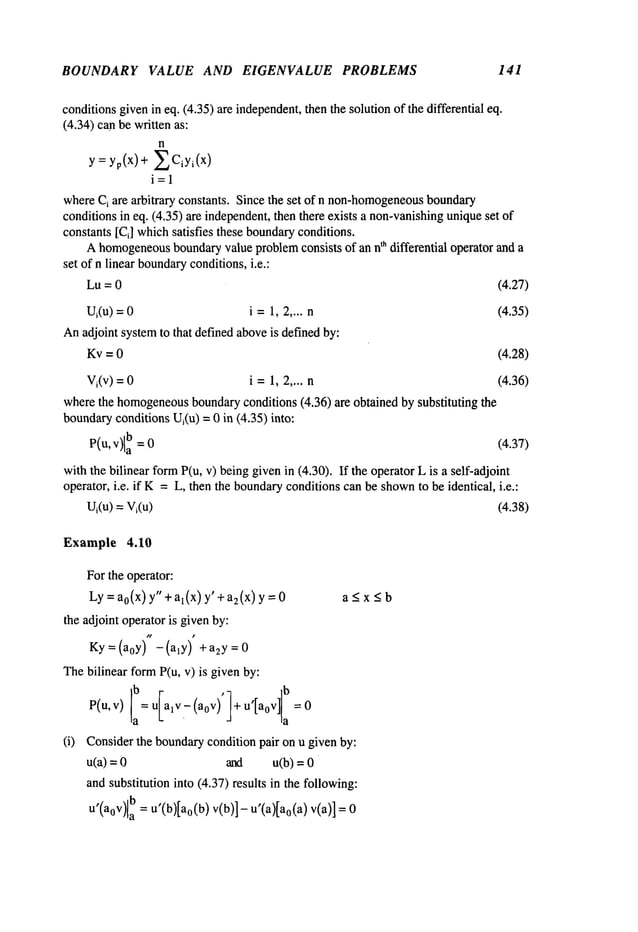 BOUNDARY VALUE AND EIGENVALUE PROBLEMS 141
conditionsgivenin eq. (4.35) are independent,
then the solution of the differential eq.
(4.34) can be written as:
n
y = yp(x)+ ECiYi(X)
i=l
whereC
i are arbitrary constants. Since the set of n non-homogeneous
boundary
conditions in eq. (4.35) are independent,then there exists a non-vanishing
uniqueset
constants [Ci] whichsatisfies these boundary
conditions.
Ahomogeneous
boundaryvalue problemconsists of an nt~ differential operator and a
set of n linear boundary
conditions,i.e.:
Lu=0
Ui(u
)
:. 0 i ----1,2.... n
Anadjoint systemto that defined aboveis defined by:
Kv =0
Vi(v)=0 i=1,2 .... n
(4.27)
(4.35)
(4.28)
(4.36)
wherethe homogeneous
boundaryconditions (4.36) are obtained by substituting the
boundary
conditions Ui(u) = 0 in (4.35) into:
P(u, V)[a
b =0 (4.37)
withthe bilinear formP(u, v) beinggivenin (4.30). If the operator L is a selfoadjoint
operator, i.e. if K=L, then the boundary
conditions can be shown
to be identical, i.e.:
Ui(u)= Vi(u) (4.38)
Example 4.10
Forthe operator:
Ly=a0(x)y"+al(x)y’+a2(x)y=0
the adjoint operator is givenby:
Ky=(aoy ) -(aly ) +a2y=0
Thebilinear formP(u, v) is given by:
b
,
b
P(u,v) la= ulalv.-(aov)’l+u [aoV]la
(i)
a~xSb
Considerthe boundarycondition pair on u given by:
u(a) = and u(b) =
andsubstitution into (4.37) results in the following:
u’(a0V)la
b=u’(b)[ao(b)
v(b)]-
u’(a)[ao(a
) v(a)] =
 