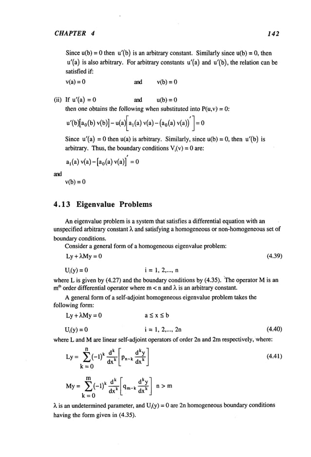 CHAPTER 4 142
Since u(b) = 0 then u’(b) is an arbitrary constant. Similarly since u(b) = O,
u’(a) is also arbitrary. Forarbitrary constants u’(a) andu’(b), the relation
satisfiedif:
v(a) = and v(b) =
(ii) If u’(a) and u(b) =
then one obtains the followingwhensubstituted into P(u,v) =
u’(b)[ao(b) v(b)]-u(a)Ial(a ) v(a)-(ao(a ) v(a))’]
Since u’(a) = 0 then u(a) is arbitrary. Similarly, since u(b) = O, then u’(b)
arbitrary. Thus,the boundaryconditions Vi(v) = 0 are:
al(a) v(a)-[ao(a ) v(a)] =
v(b)=
4.13 Eigenvalue Problems
Aneigenvalueproblem
is a systemthat satisfies a differential equation withan
unspecified arbitrary constant ~, and satisfying a homogeneous
or non-homogeneous
set of
boundaryconditions.
Consider a general form of a homogeneous
eigenvalue problem:
Ly + ~,My= 0 (4.39)
Ui(y)=0 i= 1,2 .....
whereL is given by (4.27) and the boundaryconditions by (4.35). ~Theoperator Mis
m
th order differential operatorwherem<n and~, is an arbitrary constant.
A general formof a self-adjoint homogeneous
eigenvalue problemtakes the
following form:
Ly + ~,My= 0 a < x _<b
U~(y)= i =1,2 ..... 2n (4.40)
whereL and Mare linear self-adjoint operators of order 2n and2mrespectively, where:
Ly= E(
-1)k ~.-’~’/dky] (4.41)
k=O L "" J
My= E(-1)kd--~ qm_kd--
j n>m
k=O
)~ is an undeterminedparameter, and Ui(y) = 0 are 2n homogeneous
boundaryconditions
having the formgiven in (4.35).
 