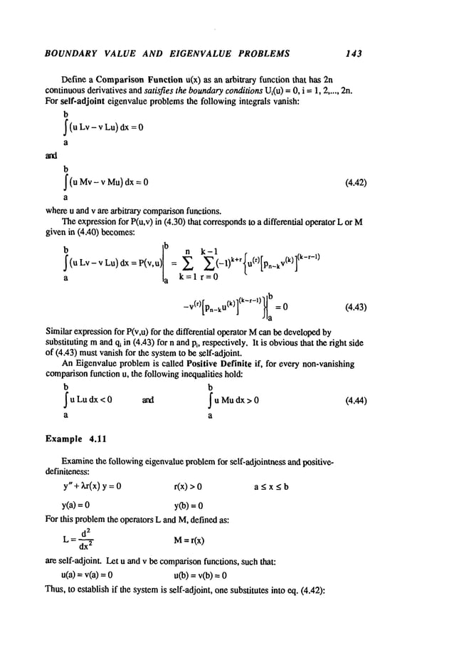 BOUNDARY VALUE AND EIGENVALUE PROBLEMS 143
Define a ComparisonFunction u(x) as an arbitrary function that has
continuousderivatives andsatisfies the boundary
conditionsUi(u)=0, i =1, 2 ..... 2n.
For self-adjoint eigenvalue problemsthe following integrals vanish:
b
j
’(u Lv dx 0
a
b
~(u- v Mu) --- (4.42)
Mv dx 0
a
whereu and v are arbitrary comparison
functions.
Theexpressionfor P(u,v) in (4.30) that correspondsto a differential operator L
given in (4A0) becomes:
~
(u Lv- v Lu) dx = P(v,u) = _l)k+r U(r) pn_kV(k)
a ~a k=l r=
Similar expressionfor P(v,u) for the differential operator Mcan be developed
substituting mandqi in (4.,*3) for n andPl, respectively. It is obviousthat the right side
of (4.43) mustvanish for the systemto be self-adjoint.
AnEigenvalue problemis called Positive Definite if, for every non-vanishing
comparisonfunction u, the followinginequalities hold:
b b
~uLudx <O and ~u Mudx> 0 (4.44)
a a
Example 4.11
Examine
the following eigenvalue problemfor self-adjointness and positive-
definiteness:
y" + Xr(x) y = r(x) > a < x < b
y(a) = y(b) =
For this problemthe operators L and M,defined as:
d
2
L = d=~ M= rCx)
are self-adjoint, Let u and v be comparison
functions, suchthat:
u(a) = v(a) u(b) = v(b)
Thus,to establish if the systemis self-adjoint, onesubstitutes into eq. (4.42):
 