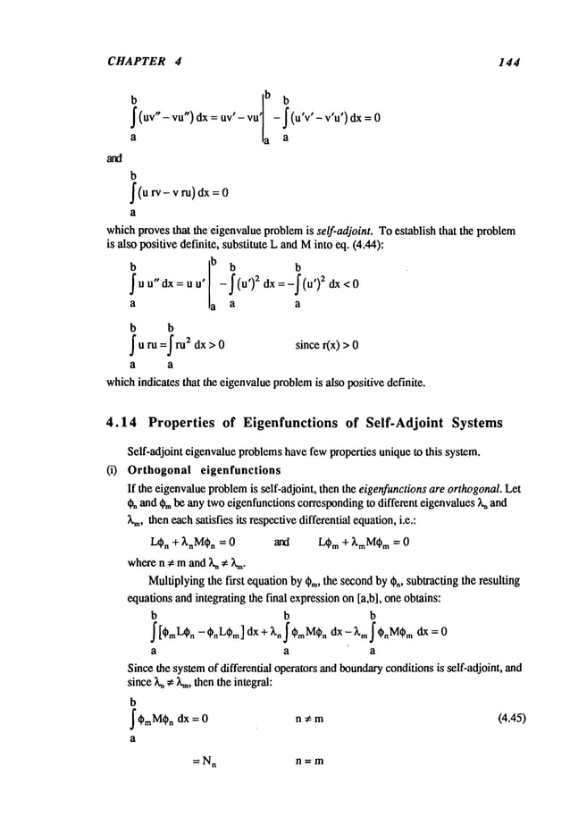 CHAPTER 4 144
b
, ,Ib̄lr b
- J(u’v’
- v’u’)
dx 0
Iluv"-
vu,,)--
ov
a ,a a
b
(u rv-ru)dx=
v
a
which
provesthat the eigenvalue
problem
is self-adjoint. Toestablish that the problem
is alsopositivedefinite,substituteLandM
into eq. (4.44):
- (u’)2dx:-
(u’)2
a a a a
b b
rum=f m2 dx>O since r(x) >
which
indicatesthat theeigenvalue
problem
is also positivedefinite.
4.14 Properties of Eigenfunctions of Self-Adjoint Systems
Self-adjointeigenvalue
problems
havefewpropertiesuniqueto this system.
(i) Orthogonal eigenfunctions
If the eigenvalue
problem
is sclf-adjoint, thenthe eigenfunctions
areorthogonal.
Let
~ and~,~be anytwoeigenfunctions
corresponding
to different eigenvalues
7%
and
~.m,theneachsatisfiesits respective
differentialequation,
i.e.:
L~n + ~,nM(~n = an~ L~m + ~,mM~m = 0
wheren ~ mand7%# Z=.
Multiplying
the first equationby~m,the second
by~,, subtractingthe resulting
equations
andintegratingthe final expression
on[a,b], oneobtains:
b b b
a a a
Sincethesystem
of differential operatorsandboundary
conditions
is self-adjoint, and
since7%
~ L=,thentheintegral:
b
~M~.= n # m
dx 0 (4.45)
a
=N
n n=m
 