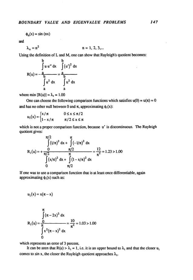 BOUNDARY VALUE AND EIGENVALUE PROBLEMS 147
%(x)= sin (nx)
~’n= n2 n= 1,2,3 ....
Usingthe definition of L andM,onecan show
that Rayleigh’squotientbecomes:
b b
R(u)=a _a
b b
a a
where
rain [R(u)l=~,1 = 1.0O
Onecanchoosethe followingcomparison
functionswhichsatisfies u(O)= u(x)
andhas noothernull between
0 andx, approximating
¢1(x):
~x/~t 0<x_<~/2
ut(x) =[1-x/n ~/2_<x_<~t
whichis not a propercomparison
function, becauseu" is discontinuous.TheRayleigh
quotientgives:
x]2
~ (1/~)2 dx÷~ (-l]x) 2 dx
0 ~/2 12
Rl(u)
=+~/2 ~ =~"=1.23>1.00
0 ~/2
If onewasto usea comparison
functionthat is at least oncedifferentiable,again
approximating
~(x) suchas:
ul(x)=x(~-x)
~(~-2x)
2 dx
0 10
R1(u) = = ~-T= 1.03> !.00
~x2(~
- x)2 dx
0
which
representsanerror of 3 percent.
It canbeseenthat R(u)> ~,~= 1, i.e. it is anupperbound
to ~ andthat the closer
comes
to sin x, the closer the Rayleigh
quotientapproaches
 
