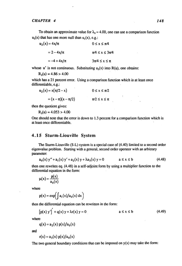 CHAPTER 4 148
Toobtainanapproximate
valuefor Lz= 4.00, onecan usea comparison
function
u2(x)that hasonemore
null thanul(x), e.g.:
u2(x) = 4x/n 0 _< x <
= 2- 4x/~t if4 _<x < 3r¢4
=-4 + 4x/x 3r¢4< x < r~
whose
u’ is not continuous.Substitutingu2(x)into R(u), oneobtains:
R2(u)= 4.86 > 4.00
whichhasa 21 percenterror. Usinga comparison
functionwhichis at least onc~
differentiable,
e.g.:
us(x) = x) 0 _<x
= _<
x_<
thenthe quotientgives:
Rz(u)= 4.053> 4.00
One
shouldnote that the error is down
to 1.3 percentfor a comparison
functionwhich
is
at least once
differentiable.
4.15 Sturm-Liouville System
TheSturm-Liouville
(S-L)system
is a specialcaseof (4.40)limitedto a se~ond
order
eigenvalue
problem.
Starting witha general,second
order operatorwithanarbitrary
parameter."
a0(x)y" + al(x) y" + a2(x)y + Z,%(x) a_<x_<b (4.48)
thenonerewriteseq. (4.48)in a self-adjointformbyusinga multiplierfunctionto the
differentialequation
in theform:
~tCx)= p(x)
a0(x)
where
p(x) = exp(~al(x)/a0(x)dx)
thenthe differentialequation
canberewrittenin theform:
[p(x) y’] + q(x) y + Lr(x) a _<x_<b (4.49)
where
q(x) = as(x) p(x)/a0(x
)
r(x) = a3(x) p(x)/ao(x
)
Thetwogeneralboundary
conditionsthat can beimposed
ony(x) maytake the form:
 