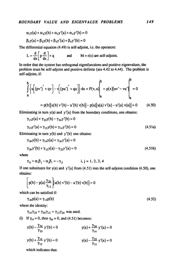 BOUNDARY VALUE AND EIGENVALUE PROBLEMS 149
~ly(a) + ~2y(b)+ ~3Y’(a)+ {x4Y’(b)= 0
[~y(a)+ ~2y(b)+[~3y’(a)+ [~4y’(b)
Thedifferential equation(4.49) is self-adjoint, i.e. the operators:
L = d Vpd 1 + q and M= r(x) are self-adjoint.
dxl_ dx.]
In order that the systemhas orthogonaleigenfunctionsand positive eigenvalues, the
problemmust be self-adjoint and positive definite (see 4.42 to 4.44). Theproblem
self-adjoint,if:
b ,
,
ib
, [b
f{uI(pv’ ) +qv]-vI(pu’ ) +qu]}dx=P(v,u)= p(x)[uv’-vu
a ,a a
= p(b)[u(b) v’(b) - u’(b) v(b)]- p(a)[u(a) v’(a)- (4.50)
Eliminatingin turn y(a) and y’(a) fromthe boundaryconditions, one obtains:
y~y(a) + y23y(b)- 7~4y’(b) = 0
~/13y’(a)+ ?x=y(b)+"h4Y’(b) (4.5 la)
Eliminatingin turn y(b) and y’(b) one obtains:
"Y~4y(b)
+"Y14y(a)
+ Y34y’(a)
V~4y’(b)
+?~2y(a)- ?z3y’(a) = 0 (4.51b)
where
~/ii = ~i[~j -- aj[~i = --Tii i, j =1, 2, 3, 4
If onesubstitutes for y(a) andy’(a) from(4.51) into the self-adjoint condition(4.50),
obtains:
[p(b,-p(a, ~][u(b)v’(b,-u’(b)v(b,]
whichcanbe satisfied if:
~/~4p(a)=~/13P(b)
wherethe identity:
~’l~’z3+ ~’34~q2
= ~3"/z4wasused.
(i) If~,13 = O, then ~/u =O, and (4.51) becomes:
y[o/- ~ y’(b)=
~’23
y(b)+~1__~.4
.... = 0
whichindicates that:
y(a)+~’3._~.4
,, , =
~,~4YI,a/
y(a)-~’~3 ,- ,
~’~2y ~a)=
(4.52)
 