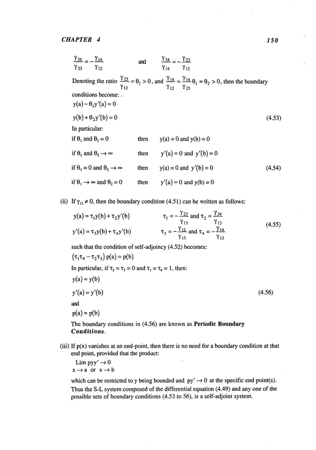 CHAPTER 4 150
Y3~= YI4 and Y3__.~.4= Y23
~23 ’~/12 ’~14 ~/12
Denoting
the ratio Y2_._L
=01>0, andY1.__K4
~. Y1._.K4
01= 02> 0, thenthe boundary
conditions become:,
y(a) - 0~y’(a)
y(b) + 02Y’(b
) = 0
In particular:
if 01and02= 0 then
if 0~ and 02~ oo then
if 0~ =0 and0z -4 oo then
if 0~--~ ooand02=0 then
(4.53)
y(a) = 0 andy(b)
y’(a) = 0 and y’(b)
y(a) = 0 and y’(b)
y’(a) = an
dy(b) =
(4.54)
(ii) Ify~
3 e 0, then the boundarycondition(4.51) can be written as follows:
y(a) = ’qy(b) + z2y’(b
)
y’(a) =x3Y(b
) +’174y’(b
)
’1~
1 = -- ~2---2-3andx
2=
x
3 =- Y~--~-~
andx
4 =- Y~..~4
such that the condition of self-adjoincy (4.52) becomes:
(Xl’t4 - "~2X3)
p(a): p(b)
In particular, ifx2 =%=0 andx~="c4 =1, then!
y(a) = y(b)
y’(a) =y’(b)
p(a) = p(b)
The boundary conditions in (4.56) are knownas Periodic Boundary
Conditions.
(4.55)
(4.56)
(iii) If p(x) vanishesat an end-point, then there is no needfor a boundary
conditionat that
end point, providedthat the product:
Limpyy’ --~ 0
x---~a or x---~b
whichcanbe restricted to y beingbounded
andpy’ --~ 0 at the specific endpoint(s).
Thusthe S-Lsystemcomposed
of the differential equation (4.49) and any one of the
possible sets of boundary
conditions(4.53 to 56), is a self-adjoint system.
 