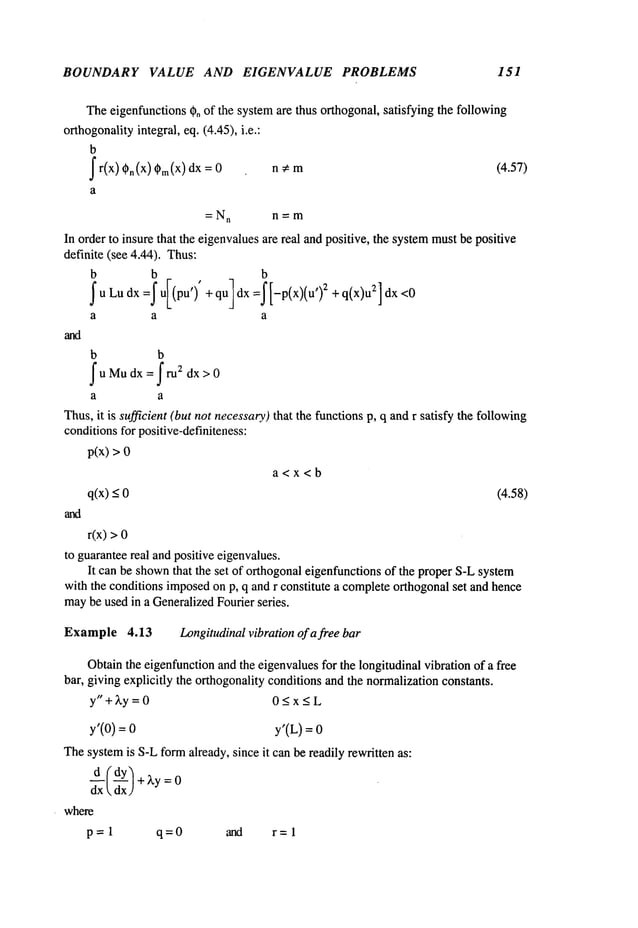 BOUNDARY VALUE AND EIGENVALUE PROBLEMS 151
Theeigenfunctions~o of the systemare thus orthogonal, satisfying the following
orthogonalityintegral, eq. (4.45), i.e.:
b
f r(x) (~n (X) (X)dx = n ~ m (4.57)
a
=N
n n=m
In order to insure that the eigenvaluesare real and positive, the systemmustbe positive
definite (see 4.44). Thus:
b b
~u Ludx =~ uI(pu’)’ + qu] dx =~ [-p(x)(u’)2 + 2] dx <0
a a a
b b
fuMudx=fru2 dx>0
a a
Thus,it is sufficient (but not necessary)that the functionsp, q andr satisfy the following
conditionsfor positive-definiteness:
p(x) >
a<x<b
q(x)_< (4.58)
r(x) >
to guaranteereal andpositive eigenvalues.
It can be shown
that the set of orthogonaleigenfunctions of the proper S-Lsystem
with the conditions imposedon p, q and r constitute a completeorthogonalset and hence
may
be used in a GeneralizedFourier series.
Example 4.13 Longitudinalvibration of a free bar
Obtainthe eigenfunctionand the eigenvaluesfor the longitudinal vibration of a free
bar, giving explicitly the orthogonality conditionsand the normalizationconstants.
y"+~,y = 0 0<x<L
y’(0) = y’(L) =
Thesystemis S-Lformalready, since it can be readily rewritten as:
d--~Cd-~-Y/+
~,y:0

where
p=l q=0 and r=l
 