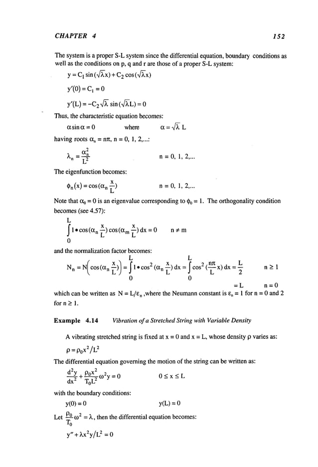 CHAPTER 4 152
Thesystemis a proper S-Lsystemsince the differential equation, boundaryconditions as
well as the conditionson p, q and r are those of a properS-Lsystem:
y = C1 sin (~-x) + 2 cos ( ~x)
y’(0) = C,
y’(L) = 2 ff~- si n (~-L) =
Thus,the characteristic equation becomes:
~ sin (~ = 0 where c~ = ~
havingroots ~, =nn, n =0, 1, 2,...."
2
)~n C~n
=-~’-
n=0,1,2 ....
Theeigenfunction becomes:
X
~)n(x) =cos n ~) n = 0, 1, 2
Notethat ~o = 0 is an eigenvaluecorrespondingto ~)o = 1. Theorthogonality condition
becomes(see 4.57):
L
I
x
1" COS(0~n
"~) COS
(am-~) dx nem
0
and the normalizationfactor becomes:
L L
Nn=N cos(a
n ) = 1-cos2(an~)dx= cos2(
x)dx=~
n>l
0 0
=L n=0
whichcan be written as N= L/en ,where the Neumann
constant is eo = 1 for n = 0 and 2
for n > 1.
Example 4.14 Vibration of a Stretched String with VariableDensity
Avibrating stretched string is fixed at x = 0 andx = L, whosedensity 9 varies as:
13 = 13oX2/L
z
Thedifferential equationgoverningthe motionof the string can be written as:
2 2
d y . 13ox 2
S--T+-U-~-~
~ ~oy=0 0<x<L
ax 10t~
with the boundaryconditions:
y(0) = y(L) =
Let P°o)2= ~., then the differential equation becomes:
y" + ~.x2y/L
~ = 0
 